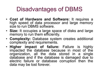 Disadvantages of DBMS
• Cost of Hardware and Software: It requires a
high speed of data processor and large memory
size to run DBMS software.
• Size: It occupies a large space of disks and large
memory to run them efficiently.
• Complexity: Database system creates additional
complexity and requirements.
• Higher impact of failure: Failure is highly
impacted the database because in most of the
organization, all the data stored in a single
database and if the database is damaged due to
electric failure or database corruption then the
data may be lost forever.
 