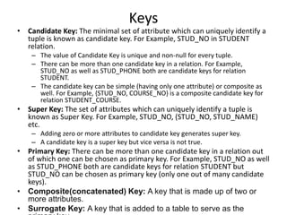 Keys
• Candidate Key: The minimal set of attribute which can uniquely identify a
tuple is known as candidate key. For Example, STUD_NO in STUDENT
relation.
– The value of Candidate Key is unique and non-null for every tuple.
– There can be more than one candidate key in a relation. For Example,
STUD_NO as well as STUD_PHONE both are candidate keys for relation
STUDENT.
– The candidate key can be simple (having only one attribute) or composite as
well. For Example, {STUD_NO, COURSE_NO} is a composite candidate key for
relation STUDENT_COURSE.
• Super Key: The set of attributes which can uniquely identify a tuple is
known as Super Key. For Example, STUD_NO, (STUD_NO, STUD_NAME)
etc.
– Adding zero or more attributes to candidate key generates super key.
– A candidate key is a super key but vice versa is not true.
• Primary Key: There can be more than one candidate key in a relation out
of which one can be chosen as primary key. For Example, STUD_NO as well
as STUD_PHONE both are candidate keys for relation STUDENT but
STUD_NO can be chosen as primary key (only one out of many candidate
keys).
• Composite(concatenated) Key: A key that is made up of two or
more attributes.
• Surrogate Key: A key that is added to a table to serve as the
 