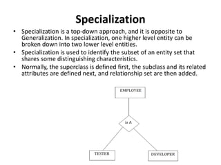Specialization
• Specialization is a top-down approach, and it is opposite to
Generalization. In specialization, one higher level entity can be
broken down into two lower level entities.
• Specialization is used to identify the subset of an entity set that
shares some distinguishing characteristics.
• Normally, the superclass is defined first, the subclass and its related
attributes are defined next, and relationship set are then added.
 
