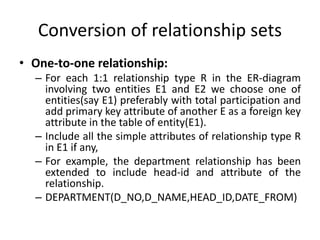 Conversion of relationship sets
• One-to-one relationship:
– For each 1:1 relationship type R in the ER-diagram
involving two entities E1 and E2 we choose one of
entities(say E1) preferably with total participation and
add primary key attribute of another E as a foreign key
attribute in the table of entity(E1).
– Include all the simple attributes of relationship type R
in E1 if any,
– For example, the department relationship has been
extended to include head-id and attribute of the
relationship.
– DEPARTMENT(D_NO,D_NAME,HEAD_ID,DATE_FROM)
 