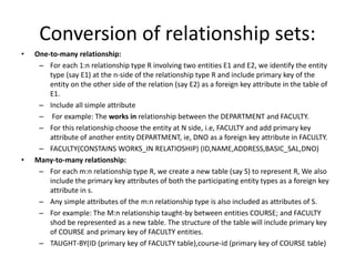 Conversion of relationship sets:
• One-to-many relationship:
– For each 1:n relationship type R involving two entities E1 and E2, we identify the entity
type (say E1) at the n-side of the relationship type R and include primary key of the
entity on the other side of the relation (say E2) as a foreign key attribute in the table of
E1.
– Include all simple attribute
– For example: The works in relationship between the DEPARTMENT and FACULTY.
– For this relationship choose the entity at N side, i.e, FACULTY and add primary key
attribute of another entity DEPARTMENT, ie, DNO as a foreign key attribute in FACULTY.
– FACULTY(CONSTAINS WORKS_IN RELATIOSHIP) (ID,NAME,ADDRESS,BASIC_SAL,DNO)
• Many-to-many relationship:
– For each m:n relationship type R, we create a new table (say S) to represent R, We also
include the primary key attributes of both the participating entity types as a foreign key
attribute in s.
– Any simple attributes of the m:n relationship type is also included as attributes of S.
– For example: The M:n relationship taught-by between entities COURSE; and FACULTY
shod be represented as a new table. The structure of the table will include primary key
of COURSE and primary key of FACULTY entities.
– TAUGHT-BY(ID (primary key of FACULTY table),course-id (primary key of COURSE table)
 
