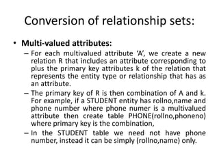 Conversion of relationship sets:
• Multi-valued attributes:
– For each multivalued attribute ‘A’, we create a new
relation R that includes an attribute corresponding to
plus the primary key attributes k of the relation that
represents the entity type or relationship that has as
an attribute.
– The primary key of R is then combination of A and k.
For example, if a STUDENT entity has rollno,name and
phone number where phone numer is a multivalued
attribute then create table PHONE(rollno,phoneno)
where primary key is the combination,
– In the STUDENT table we need not have phone
number, instead it can be simply (rollno,name) only.
 