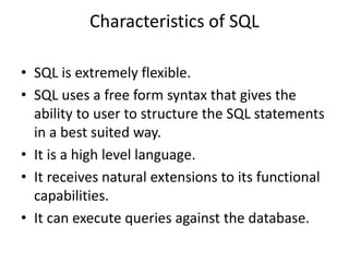Characteristics of SQL
• SQL is extremely flexible.
• SQL uses a free form syntax that gives the
ability to user to structure the SQL statements
in a best suited way.
• It is a high level language.
• It receives natural extensions to its functional
capabilities.
• It can execute queries against the database.
 