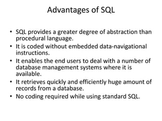 Advantages of SQL
• SQL provides a greater degree of abstraction than
procedural language.
• It is coded without embedded data-navigational
instructions.
• It enables the end users to deal with a number of
database management systems where it is
available.
• It retrieves quickly and efficiently huge amount of
records from a database.
• No coding required while using standard SQL.
 