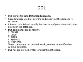 DDL
• DDL stands for Data Definition Language.
• It is a language used for defining and modifying the data and its
structure.
• It is used to build and modify the structure of your tables and other
objects in the database.
• DDL commands are as follows,
1. CREATE
2. DROP
3. ALTER
4. RENAME
5. TRUNCATE
These commands can be used to add, remove or modify tables
within a database.
• DDL has pre-defined syntax for describing the data.
 