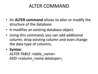 ALTER COMMAND
• An ALTER command allows to alter or modify the
structure of the database.
• It modifies an existing database object.
• Using this command, you can add additional
column, drop existing column and even change
the data type of columns.
• Syntax:
ALTER TABLE <table_name>
ADD <column_name datatype>;
 