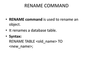 RENAME COMMAND
• RENAME command is used to rename an
object.
• It renames a database table.
• Syntax:
RENAME TABLE <old_name> TO
<new_name>;
 