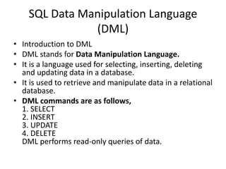 SQL Data Manipulation Language
(DML)
• Introduction to DML
• DML stands for Data Manipulation Language.
• It is a language used for selecting, inserting, deleting
and updating data in a database.
• It is used to retrieve and manipulate data in a relational
database.
• DML commands are as follows,
1. SELECT
2. INSERT
3. UPDATE
4. DELETE
DML performs read-only queries of data.
 