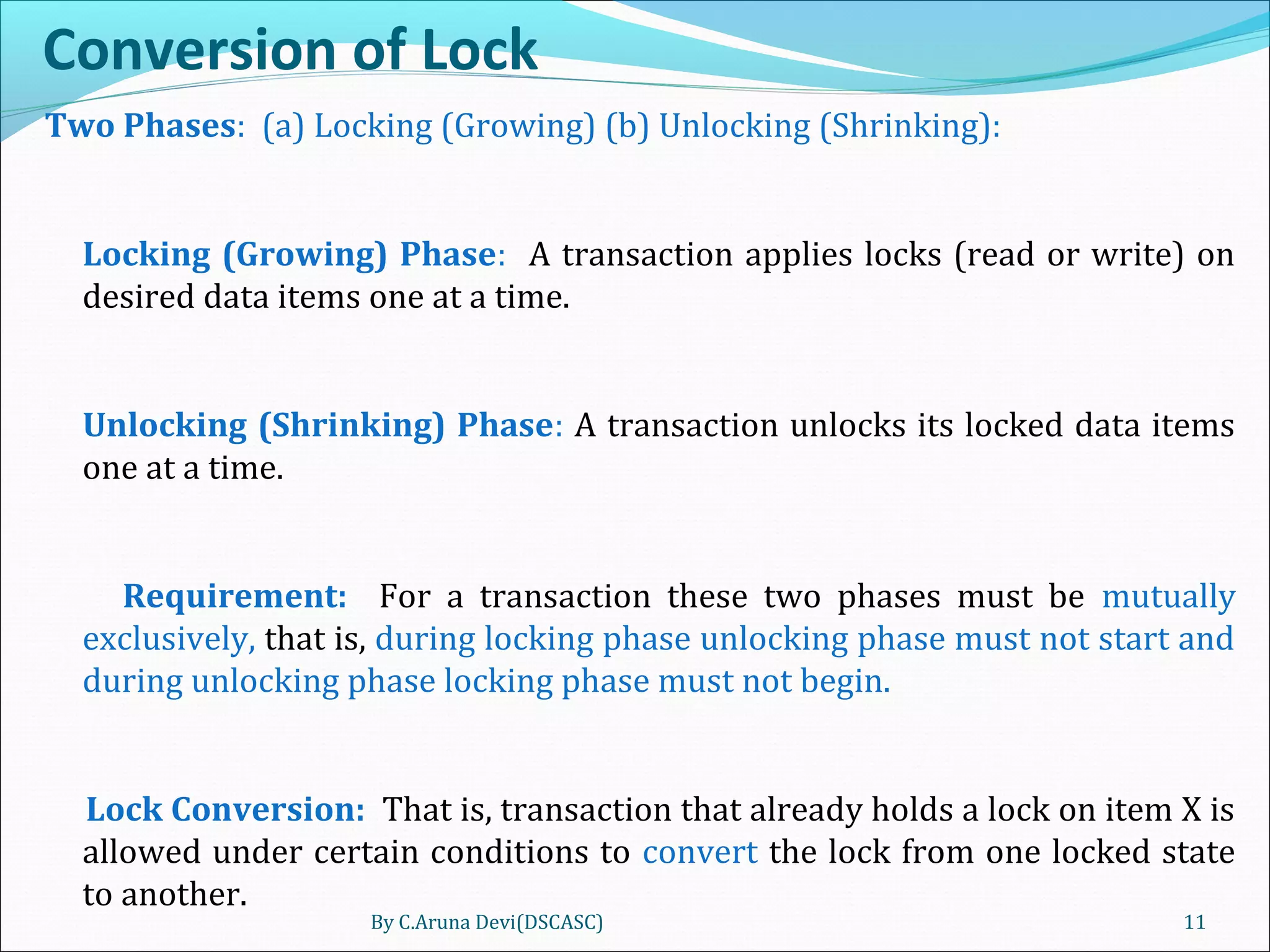 Conversion of Lock
Two Phases: (a) Locking (Growing) (b) Unlocking (Shrinking):
Locking (Growing) Phase: A transaction applies locks (read or write) on
desired data items one at a time.
Unlocking (Shrinking) Phase: A transaction unlocks its locked data items
one at a time.
Requirement: For a transaction these two phases must be mutually
exclusively, that is, during locking phase unlocking phase must not start and
during unlocking phase locking phase must not begin.
Lock Conversion: That is, transaction that already holds a lock on item X is
allowed under certain conditions to convert the lock from one locked state
to another.
By C.Aruna Devi(DSCASC) 11
 