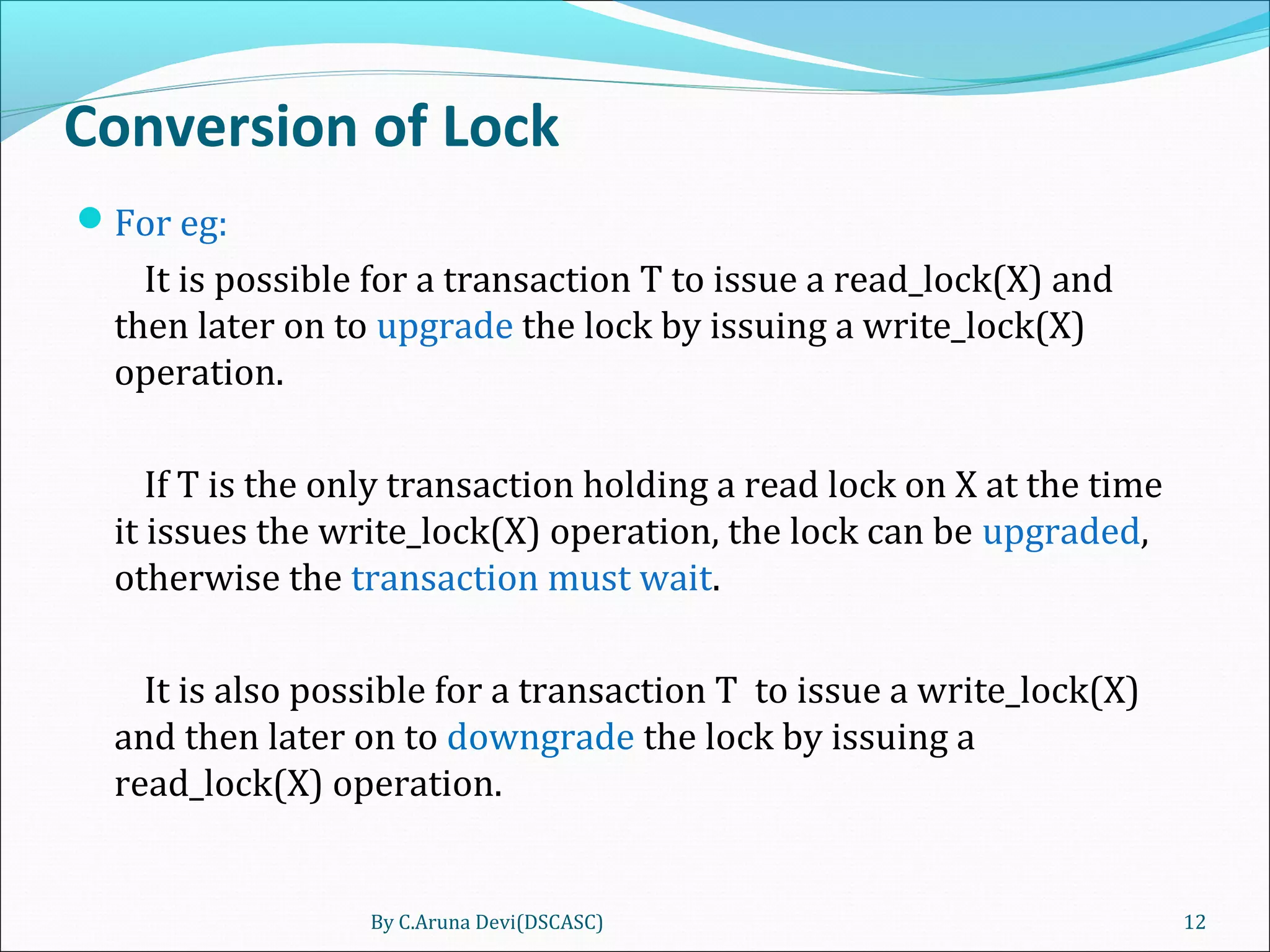 Conversion of Lock
For eg:
It is possible for a transaction T to issue a read_lock(X) and
then later on to upgrade the lock by issuing a write_lock(X)
operation.
If T is the only transaction holding a read lock on X at the time
it issues the write_lock(X) operation, the lock can be upgraded,
otherwise the transaction must wait.
It is also possible for a transaction T to issue a write_lock(X)
and then later on to downgrade the lock by issuing a
read_lock(X) operation.
By C.Aruna Devi(DSCASC) 12
 