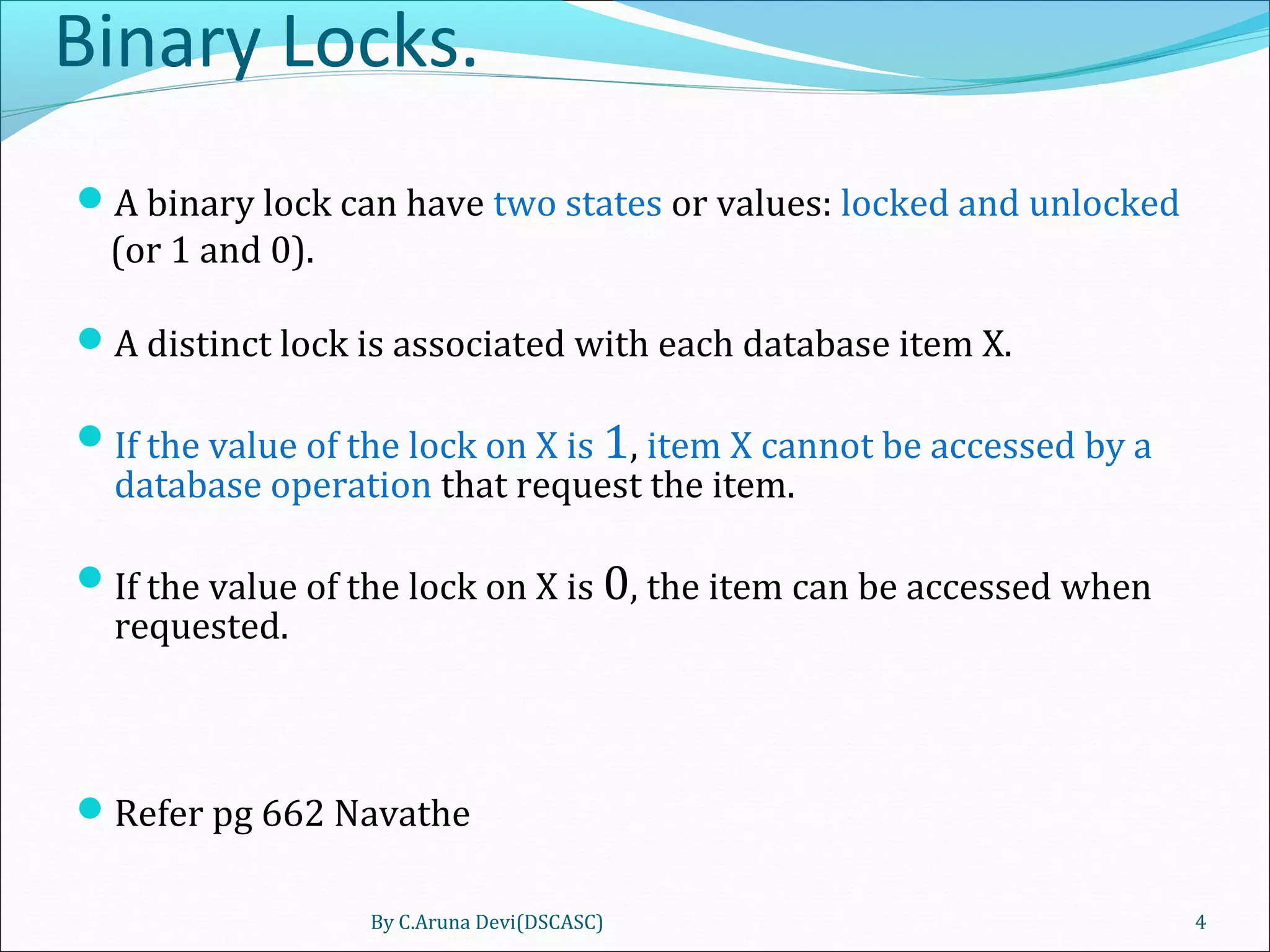 Binary Locks.
A binary lock can have two states or values: locked and unlocked
(or 1 and 0).
A distinct lock is associated with each database item X.
If the value of the lock on X is 1, item X cannot be accessed by a
database operation that request the item.
If the value of the lock on X is 0, the item can be accessed when
requested.
Refer pg 662 Navathe
By C.Aruna Devi(DSCASC) 4
 