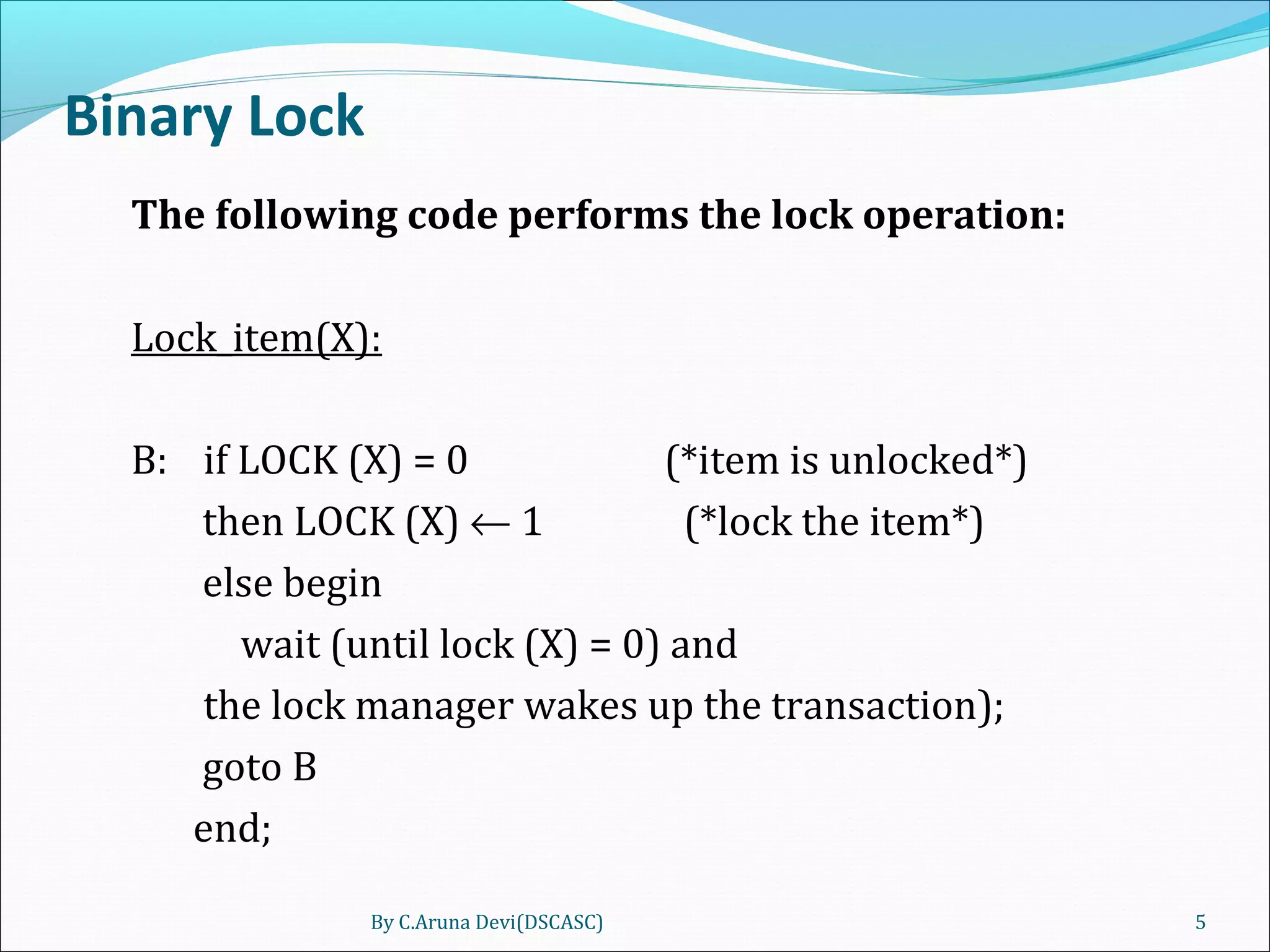 Binary Lock
The following code performs the lock operation:
Lock_item(X):
B: if LOCK (X) = 0 (*item is unlocked*)
then LOCK (X) ← 1 (*lock the item*)
else begin
wait (until lock (X) = 0) and
the lock manager wakes up the transaction);
goto B
end;
By C.Aruna Devi(DSCASC) 5
 
