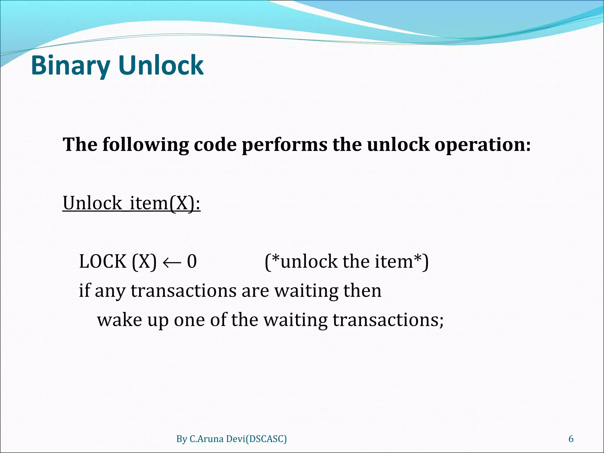 Binary Unlock
The following code performs the unlock operation:
Unlock_item(X):
LOCK (X) ← 0 (*unlock the item*)
if any transactions are waiting then
wake up one of the waiting transactions;
By C.Aruna Devi(DSCASC) 6
 