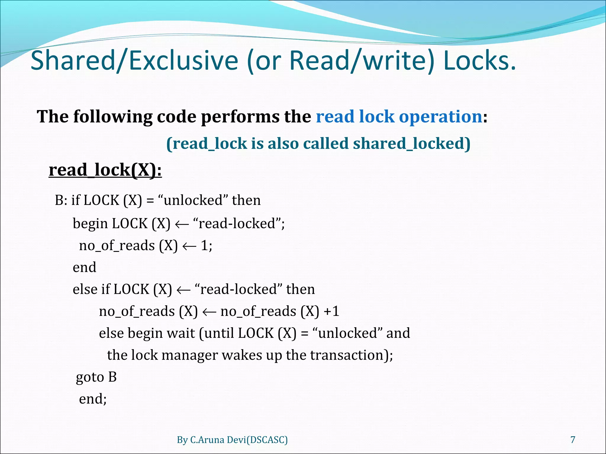 Shared/Exclusive (or Read/write) Locks.
The following code performs the read lock operation:
(read_lock is also called shared_locked)
read_lock(X):
B: if LOCK (X) = “unlocked” then
begin LOCK (X) ← “read-locked”;
no_of_reads (X) ← 1;
end
else if LOCK (X) ← “read-locked” then
no_of_reads (X) ← no_of_reads (X) +1
else begin wait (until LOCK (X) = “unlocked” and
the lock manager wakes up the transaction);
goto B
end;
By C.Aruna Devi(DSCASC) 7
 