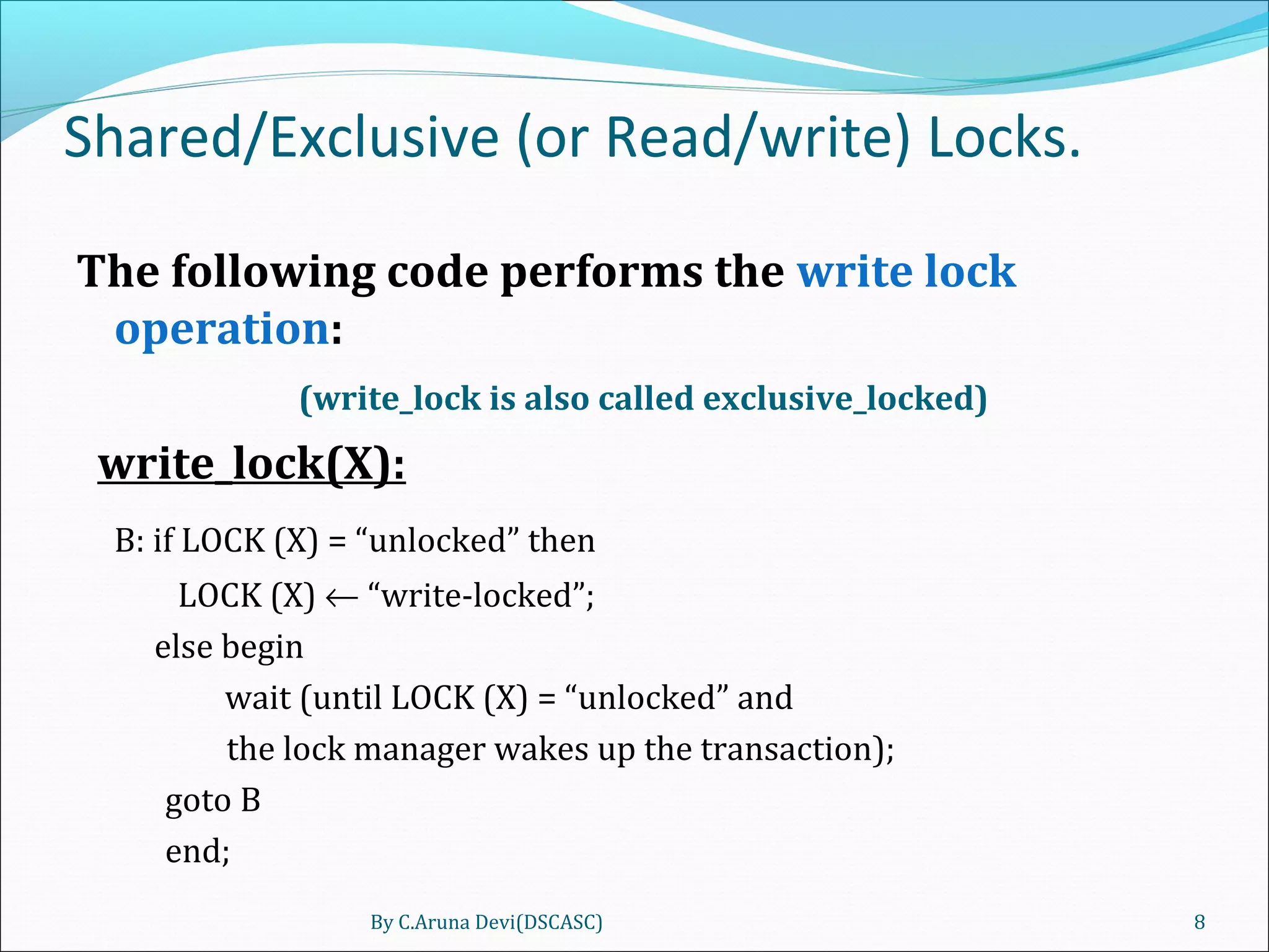 Shared/Exclusive (or Read/write) Locks.
The following code performs the write lock
operation:
(write_lock is also called exclusive_locked)
write_lock(X):
B: if LOCK (X) = “unlocked” then
LOCK (X) ← “write-locked”;
else begin
wait (until LOCK (X) = “unlocked” and
the lock manager wakes up the transaction);
goto B
end;
By C.Aruna Devi(DSCASC) 8
 