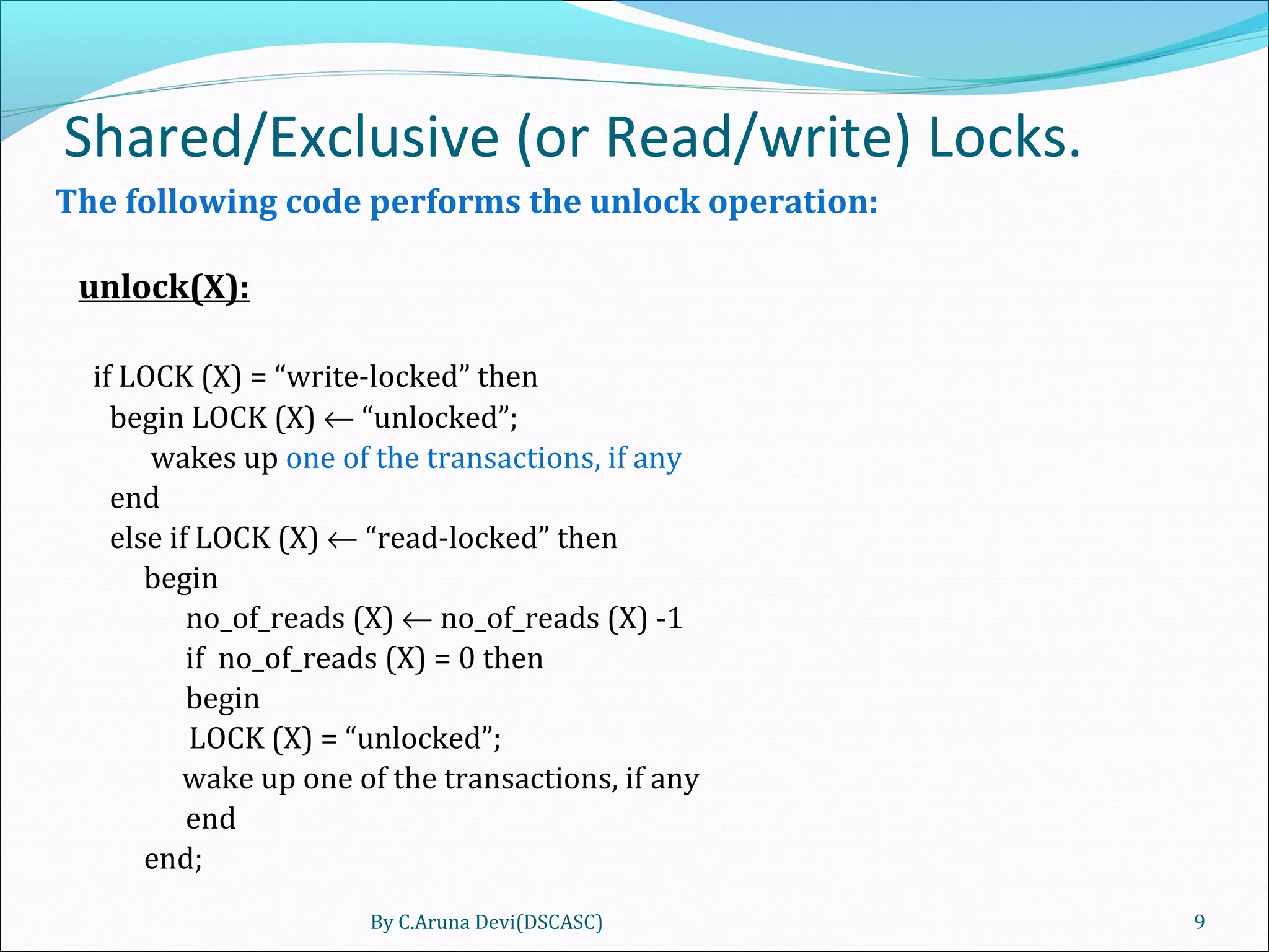 Shared/Exclusive (or Read/write) Locks.
The following code performs the unlock operation:
unlock(X):
if LOCK (X) = “write-locked” then
begin LOCK (X) ← “unlocked”;
wakes up one of the transactions, if any
end
else if LOCK (X) ← “read-locked” then
begin
no_of_reads (X) ← no_of_reads (X) -1
if no_of_reads (X) = 0 then
begin
LOCK (X) = “unlocked”;
wake up one of the transactions, if any
end
end;
By C.Aruna Devi(DSCASC) 9
 