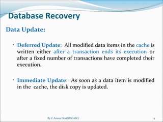 By C.Aruna Devi(DSCASC) 4
Database Recovery
Data Update:
• Deferred Update: All modified data items in the cache is
written either after a transaction ends its execution or
after a fixed number of transactions have completed their
execution.
• Immediate Update: As soon as a data item is modified
in the cache, the disk copy is updated.
 