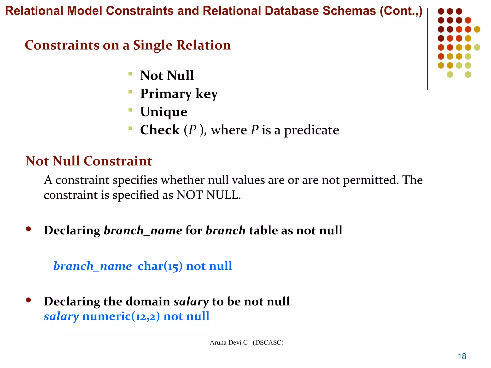 Aruna Devi C (DSCASC)
Constraints on a Single Relation
 Not Null
 Primary key
 Unique
 Check (P ), where P is a predicate
18
Not Null Constraint
A constraint specifies whether null values are or are not permitted. The
constraint is specified as NOT NULL.
 Declaring branch_name for branch table as not null
branch_name char(15) not null
 Declaring the domain salary to be not null
salary numeric(12,2) not null
Relational Model Constraints and Relational Database Schemas (Cont.,)
 