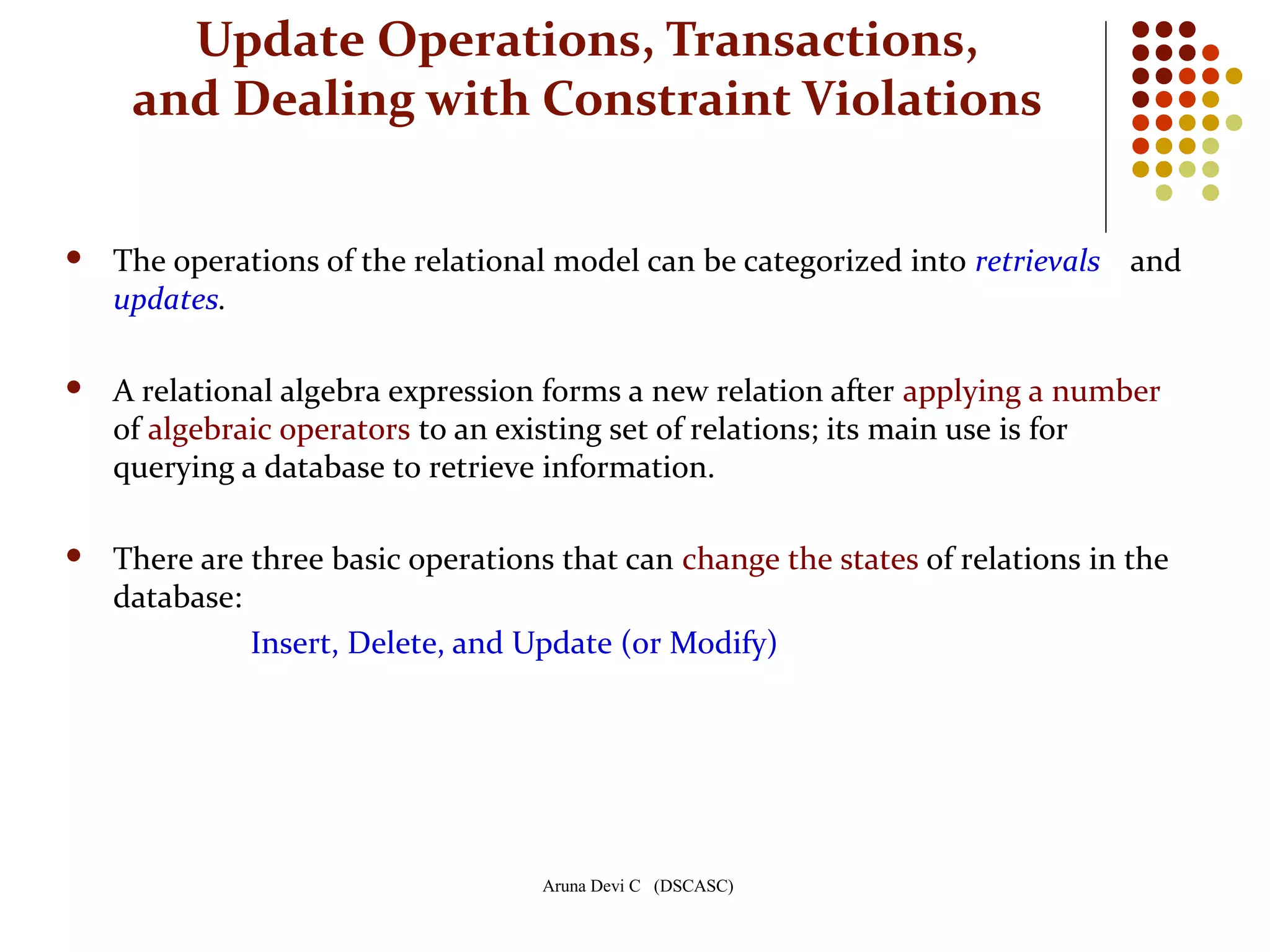 Aruna Devi C (DSCASC)
Update Operations, Transactions,
and Dealing with Constraint Violations
 The operations of the relational model can be categorized into retrievals and
updates.
 A relational algebra expression forms a new relation after applying a number
of algebraic operators to an existing set of relations; its main use is for
querying a database to retrieve information.
 There are three basic operations that can change the states of relations in the
database:
Insert, Delete, and Update (or Modify)
 