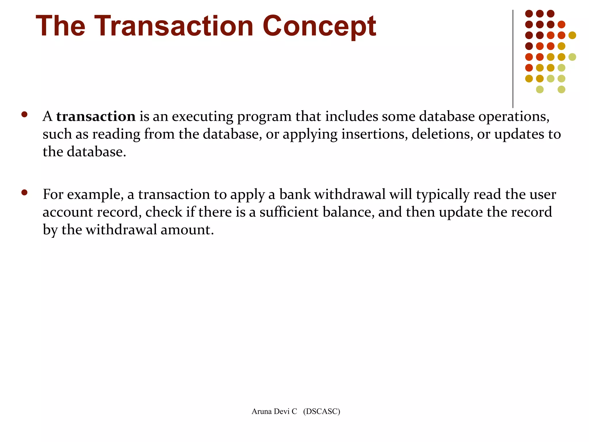 Aruna Devi C (DSCASC)
The Transaction Concept
 A transaction is an executing program that includes some database operations,
such as reading from the database, or applying insertions, deletions, or updates to
the database.
 For example, a transaction to apply a bank withdrawal will typically read the user
account record, check if there is a sufficient balance, and then update the record
by the withdrawal amount.
 
