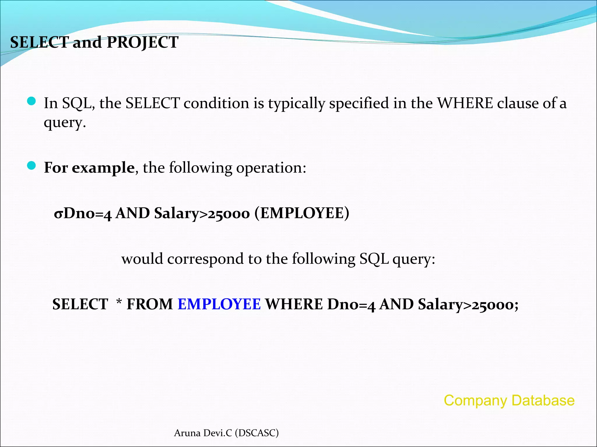 SELECT and PROJECT
 In SQL, the SELECT condition is typically specified in the WHERE clause of a
query.
 For example, the following operation:
σDno=4 AND Salary>25000 (EMPLOYEE)
would correspond to the following SQL query:
SELECT * FROM EMPLOYEE WHERE Dno=4 AND Salary>25000;
Aruna Devi.C (DSCASC)
Company Database
 