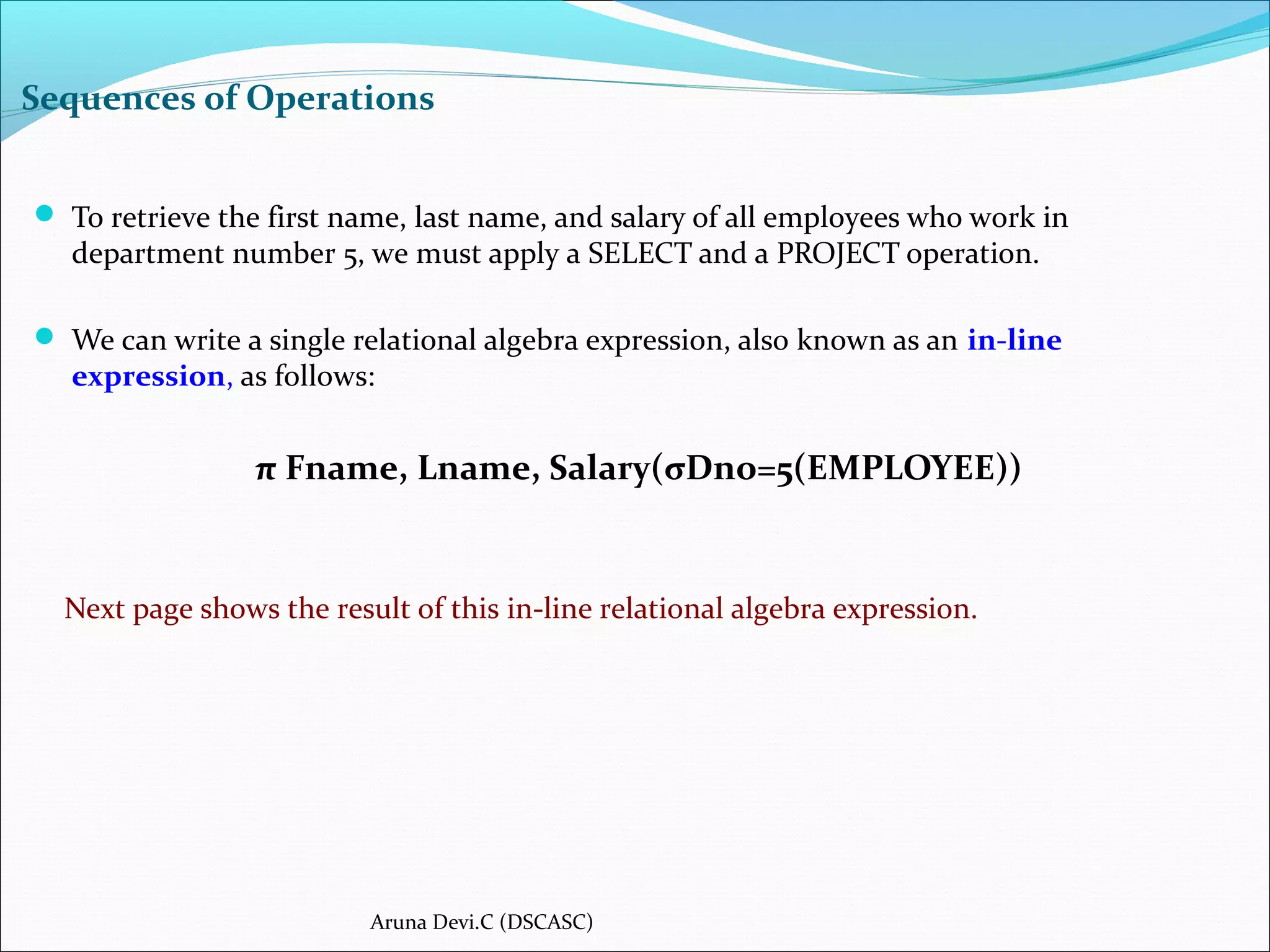 Sequences of Operations
 To retrieve the first name, last name, and salary of all employees who work in
department number 5, we must apply a SELECT and a PROJECT operation.
 We can write a single relational algebra expression, also known as an in-line
expression, as follows:
π Fname, Lname, Salary(σDno=5(EMPLOYEE))
Next page shows the result of this in-line relational algebra expression.
Aruna Devi.C (DSCASC)
 