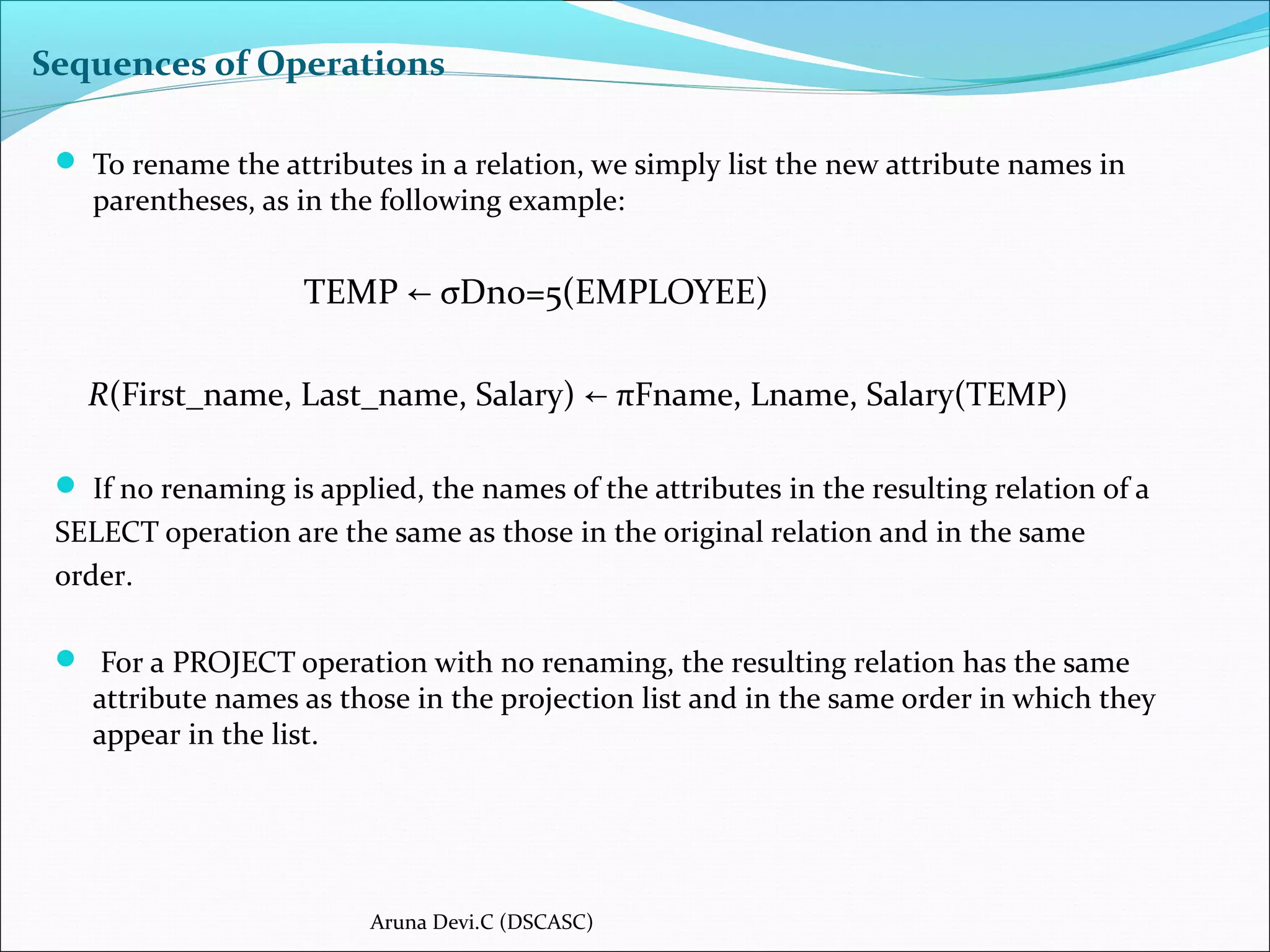 Sequences of Operations
 To rename the attributes in a relation, we simply list the new attribute names in
parentheses, as in the following example:
TEMP σDno=5(EMPLOYEE)←
R(First_name, Last_name, Salary) πFname, Lname, Salary(TEMP)←
 If no renaming is applied, the names of the attributes in the resulting relation of a
SELECT operation are the same as those in the original relation and in the same
order.
 For a PROJECT operation with no renaming, the resulting relation has the same
attribute names as those in the projection list and in the same order in which they
appear in the list.
Aruna Devi.C (DSCASC)
 