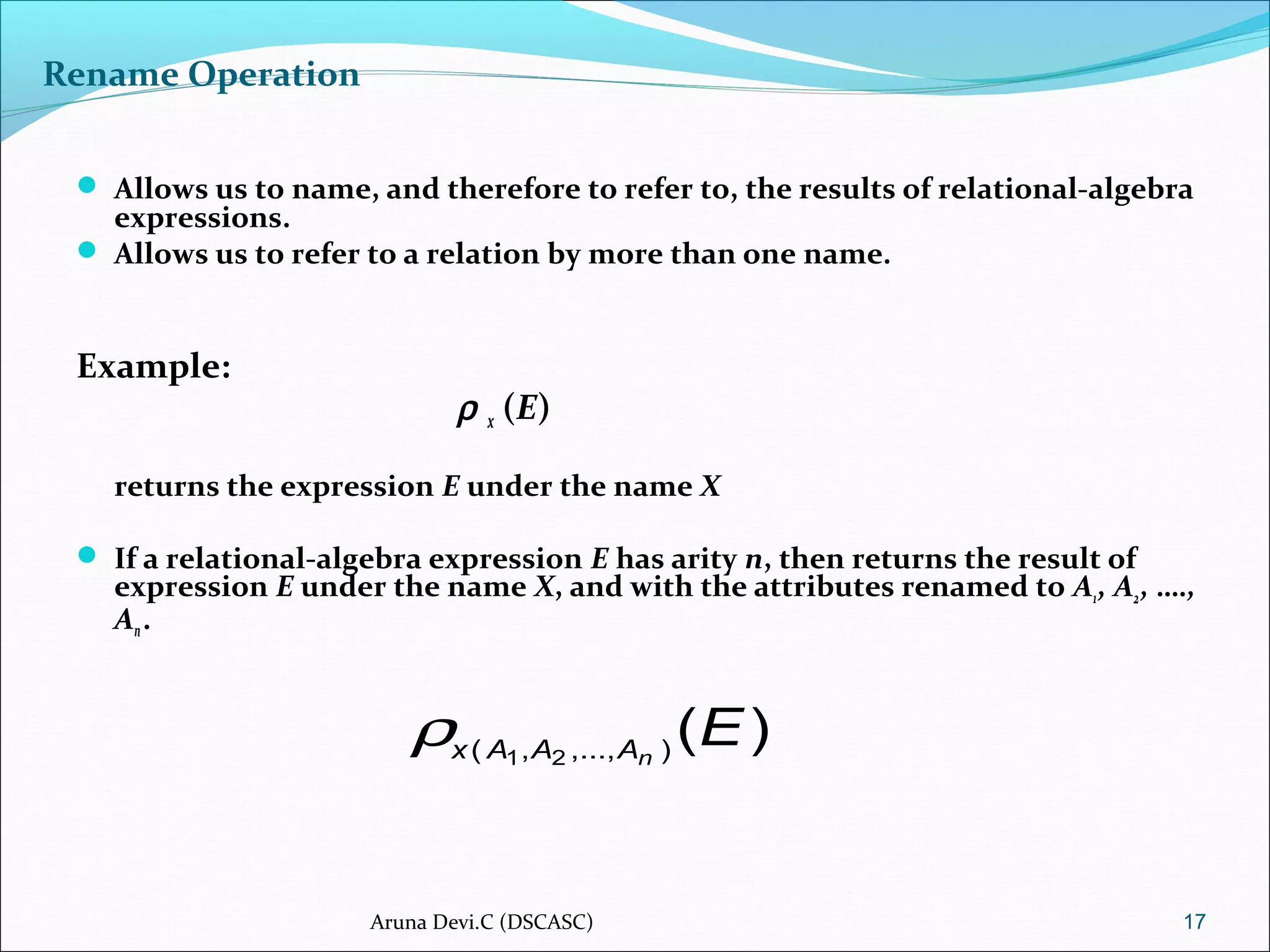 Rename Operation
 Allows us to name, and therefore to refer to, the results of relational-algebra
expressions.
 Allows us to refer to a relation by more than one name.
Example:
ρ x (E)
returns the expression E under the name X
 If a relational-algebra expression E has arity n, then returns the result of
expression E under the name X, and with the attributes renamed to A1, A2, ….,
An.
17
)(),...,,( 21
EnAAAx
ρ
Aruna Devi.C (DSCASC)
 