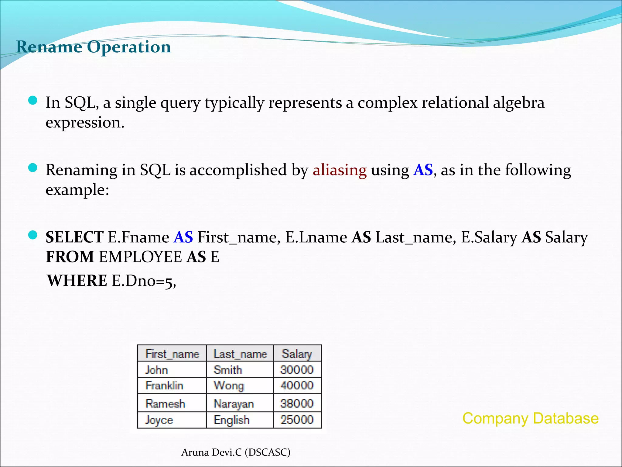 Rename Operation
 In SQL, a single query typically represents a complex relational algebra
expression.
 Renaming in SQL is accomplished by aliasing using AS, as in the following
example:
 SELECT E.Fname AS First_name, E.Lname AS Last_name, E.Salary AS Salary
FROM EMPLOYEE AS E
WHERE E.Dno=5,
Aruna Devi.C (DSCASC)
Company Database
 