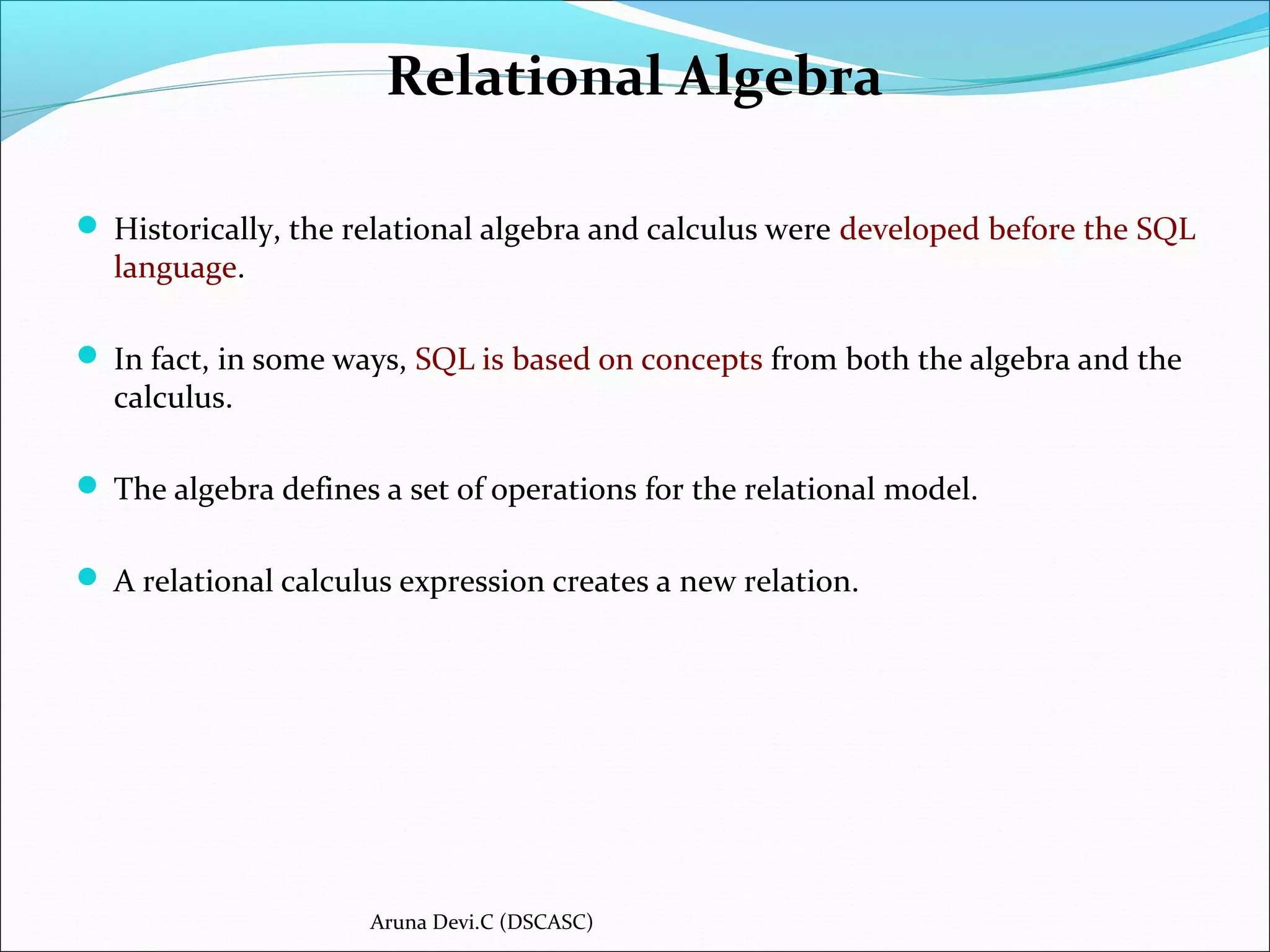 Relational Algebra
 Historically, the relational algebra and calculus were developed before the SQL
language.
 In fact, in some ways, SQL is based on concepts from both the algebra and the
calculus.
 The algebra defines a set of operations for the relational model.
 A relational calculus expression creates a new relation.
Aruna Devi.C (DSCASC)
 