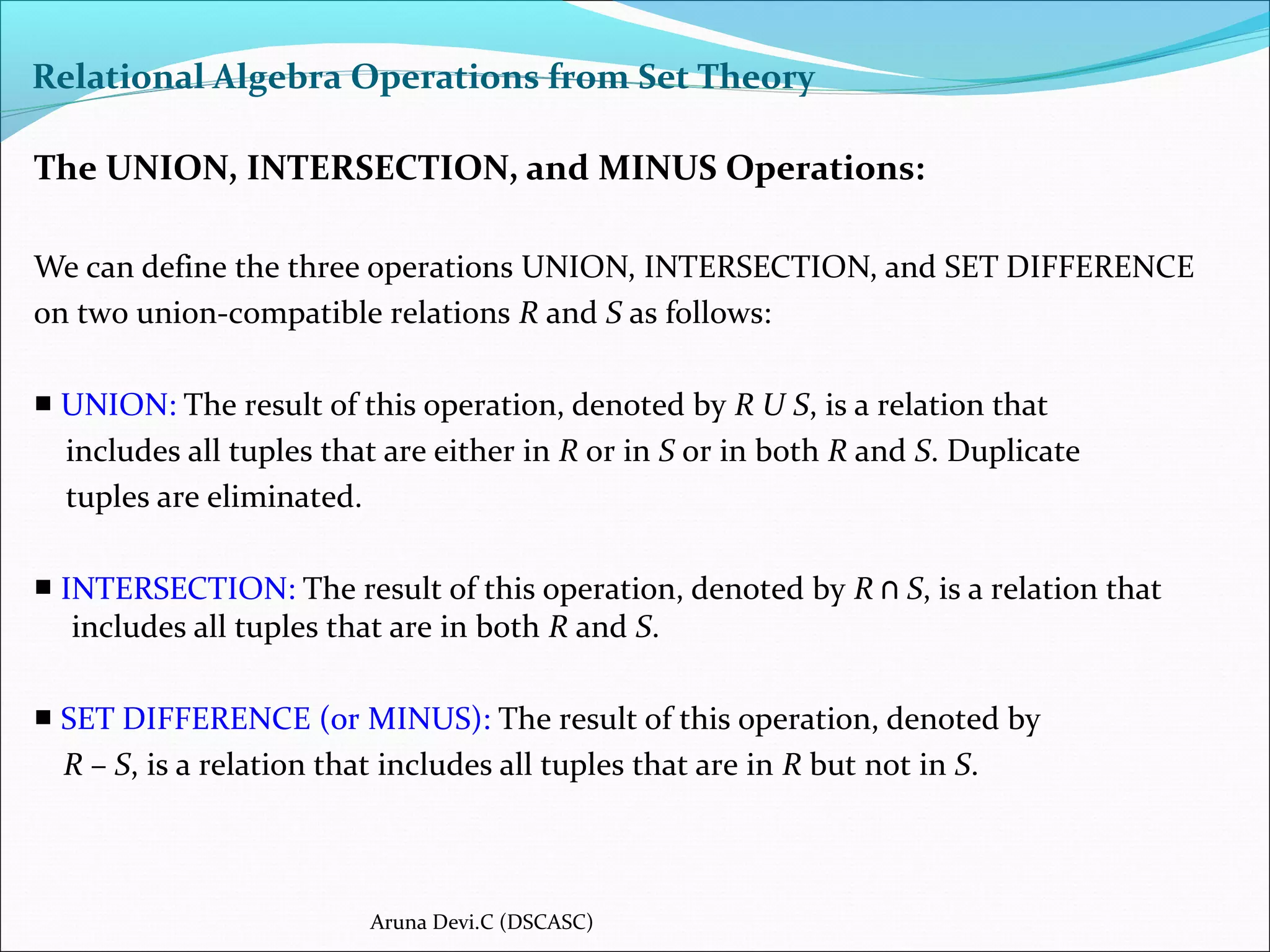 Relational Algebra Operations from Set Theory
The UNION, INTERSECTION, and MINUS Operations:
We can define the three operations UNION, INTERSECTION, and SET DIFFERENCE
on two union-compatible relations R and S as follows:
■ UNION: The result of this operation, denoted by R U S, is a relation that
includes all tuples that are either in R or in S or in both R and S. Duplicate
tuples are eliminated.
■ INTERSECTION: The result of this operation, denoted by R ∩ S, is a relation that
includes all tuples that are in both R and S.
■ SET DIFFERENCE (or MINUS): The result of this operation, denoted by
R – S, is a relation that includes all tuples that are in R but not in S.
Aruna Devi.C (DSCASC)
 