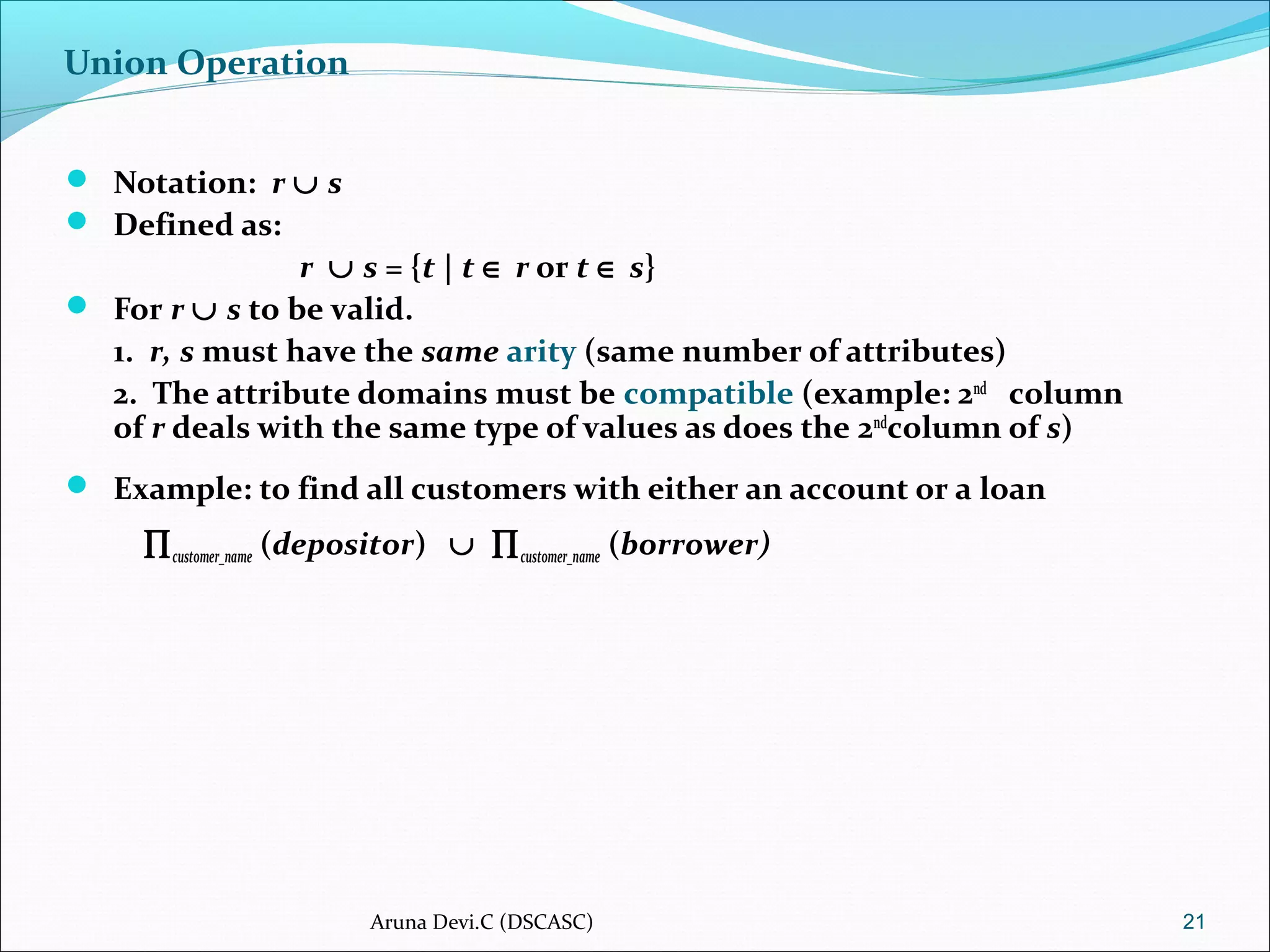 Union Operation
 Notation: r ∪ s
 Defined as:
r ∪ s = {t | t ∈ r or t ∈ s}
 For r ∪ s to be valid.
1. r, s must have the same arity (same number of attributes)
2. The attribute domains must be compatible (example: 2nd
column
of r deals with the same type of values as does the 2nd
column of s)
 Example: to find all customers with either an account or a loan
∏customer_name (depositor) ∪ ∏customer_name (borrower)
21Aruna Devi.C (DSCASC)
 