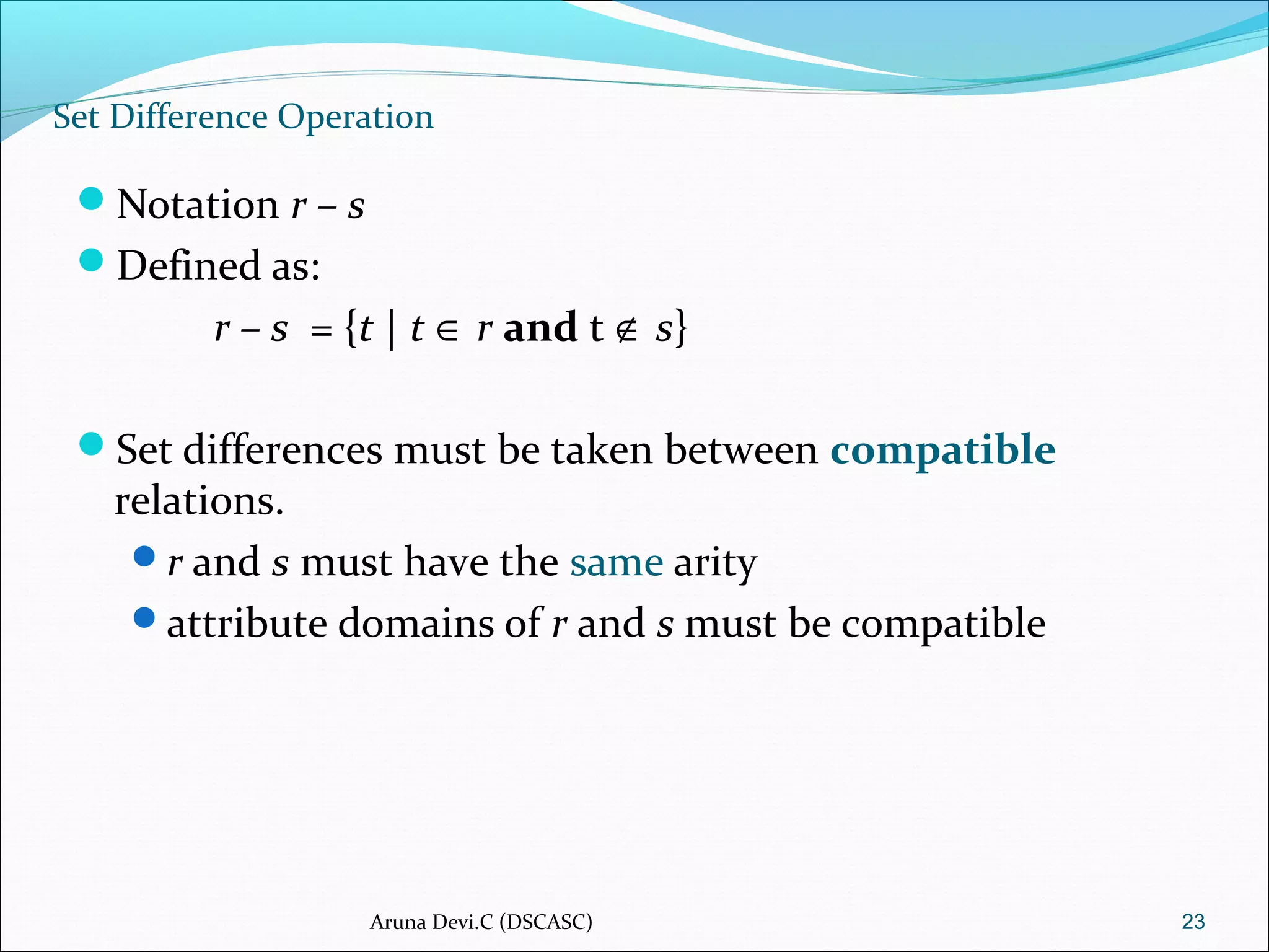 Set Difference Operation
Notation r – s
Defined as:
r – s = {t | t ∈ r and t ∉ s}
Set differences must be taken between compatible
relations.
r and s must have the same arity
attribute domains of r and s must be compatible
23Aruna Devi.C (DSCASC)
 