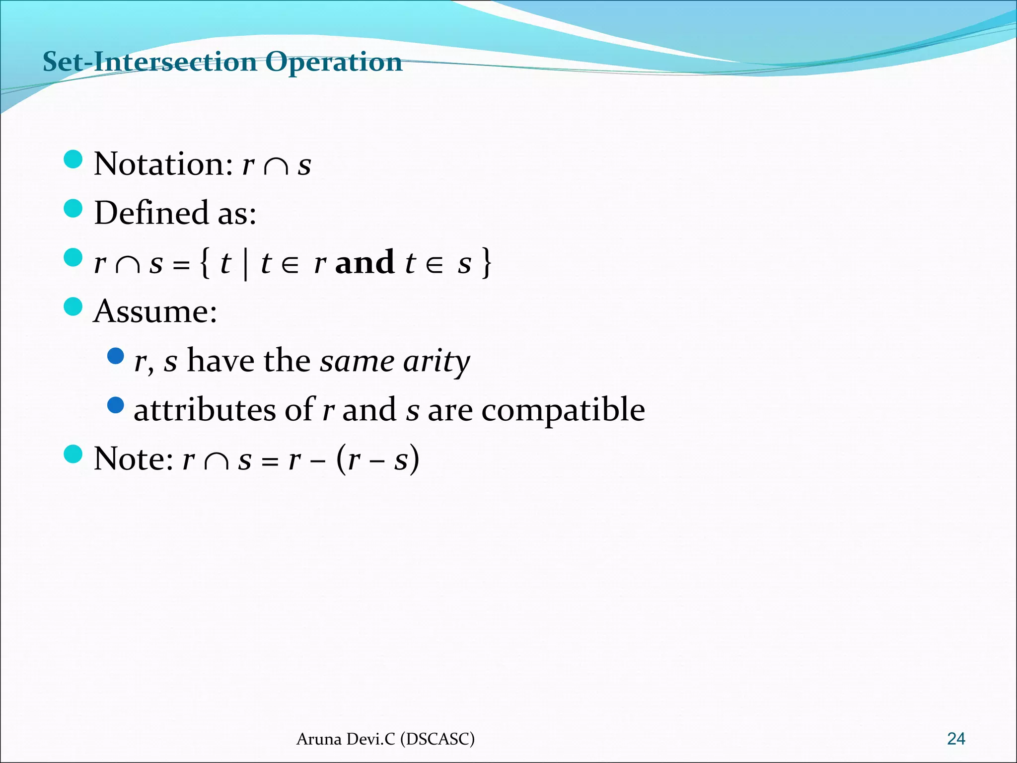 Set-Intersection Operation
Notation: r ∩ s
Defined as:
r ∩ s = { t | t ∈ r and t ∈ s }
Assume:
r, s have the same arity
attributes of r and s are compatible
Note: r ∩ s = r – (r – s)
24Aruna Devi.C (DSCASC)
 