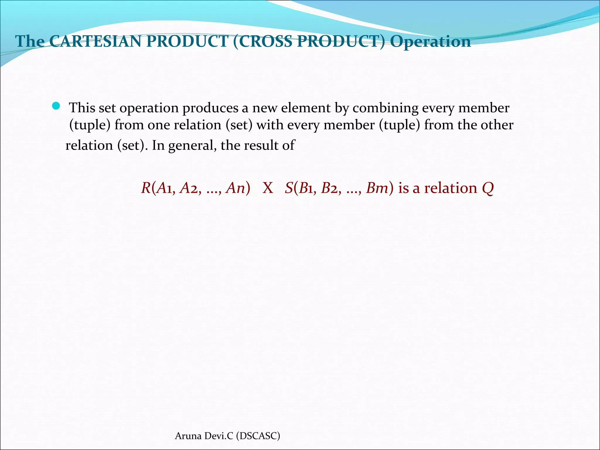The CARTESIAN PRODUCT (CROSS PRODUCT) Operation
 This set operation produces a new element by combining every member
(tuple) from one relation (set) with every member (tuple) from the other
relation (set). In general, the result of
R(A1, A2, ..., An) X S(B1, B2, ..., Bm) is a relation Q
Aruna Devi.C (DSCASC)
 