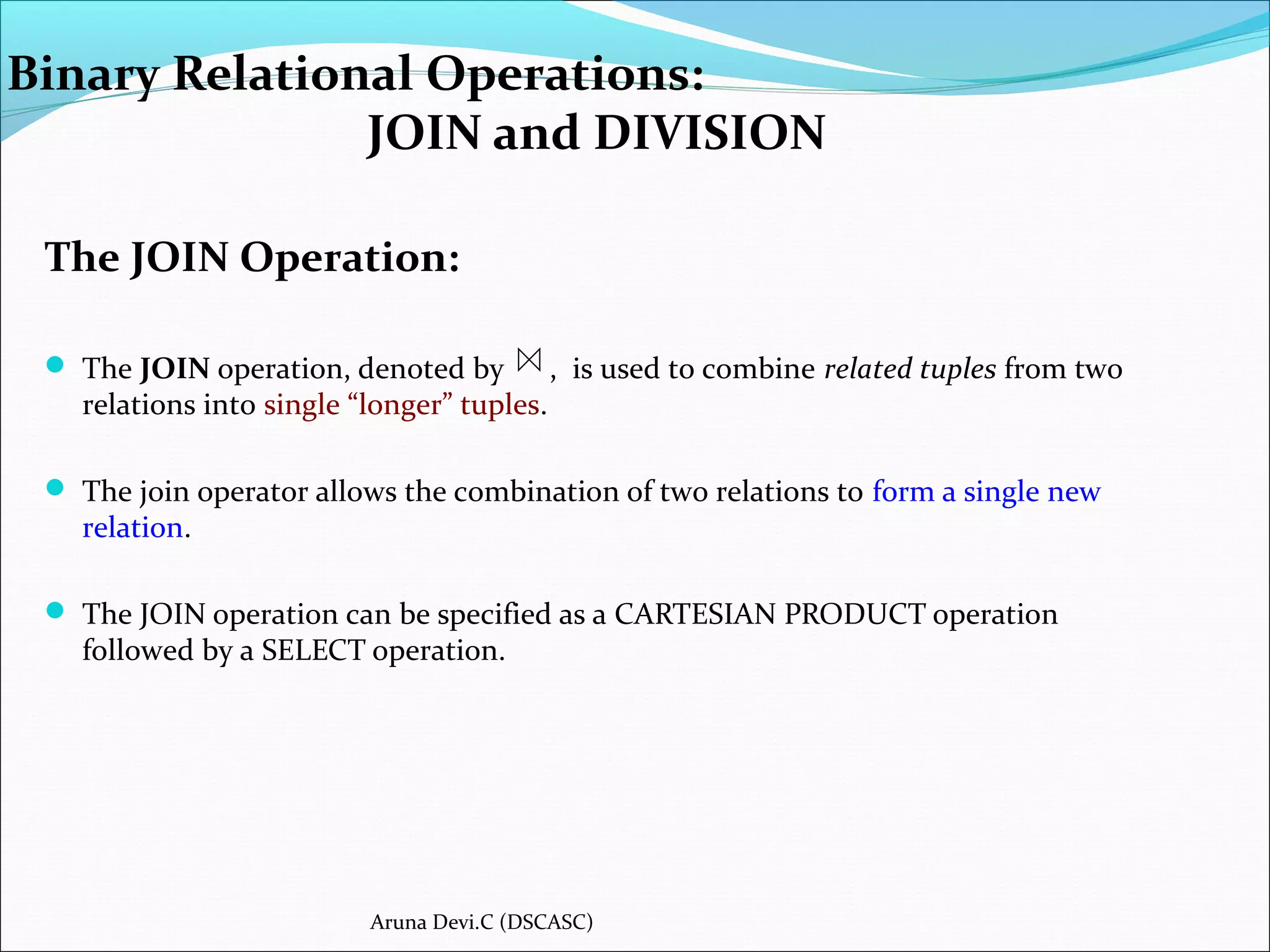 Binary Relational Operations:
JOIN and DIVISION
The JOIN Operation:
 The JOIN operation, denoted by , is used to combine related tuples from two
relations into single “longer” tuples.
 The join operator allows the combination of two relations to form a single new
relation.
 The JOIN operation can be specified as a CARTESIAN PRODUCT operation
followed by a SELECT operation.
Aruna Devi.C (DSCASC)
 