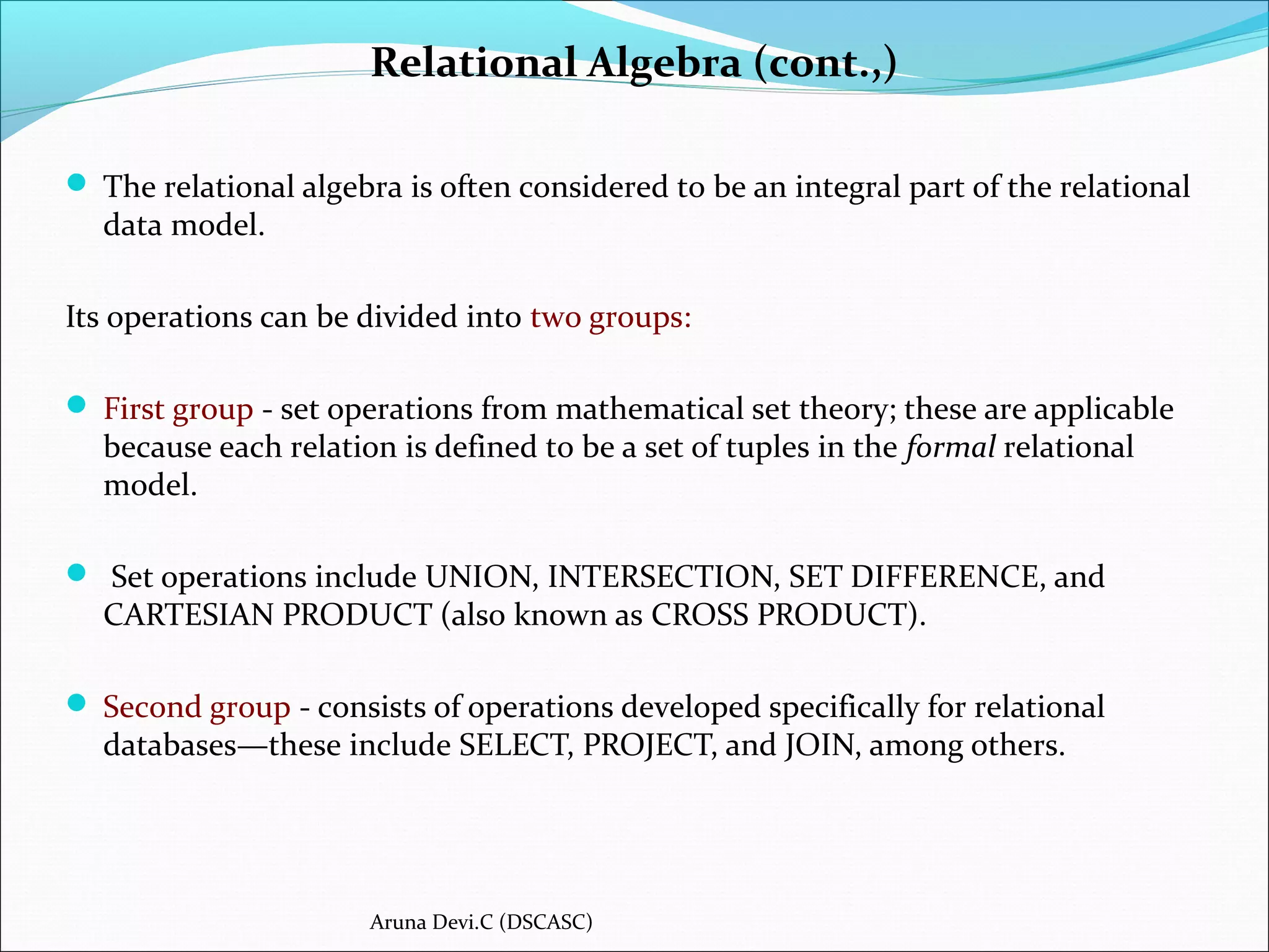  The relational algebra is often considered to be an integral part of the relational
data model.
Its operations can be divided into two groups:
 First group - set operations from mathematical set theory; these are applicable
because each relation is defined to be a set of tuples in the formal relational
model.
 Set operations include UNION, INTERSECTION, SET DIFFERENCE, and
CARTESIAN PRODUCT (also known as CROSS PRODUCT).
 Second group - consists of operations developed specifically for relational
databases—these include SELECT, PROJECT, and JOIN, among others.
Relational Algebra (cont.,)
Aruna Devi.C (DSCASC)
 