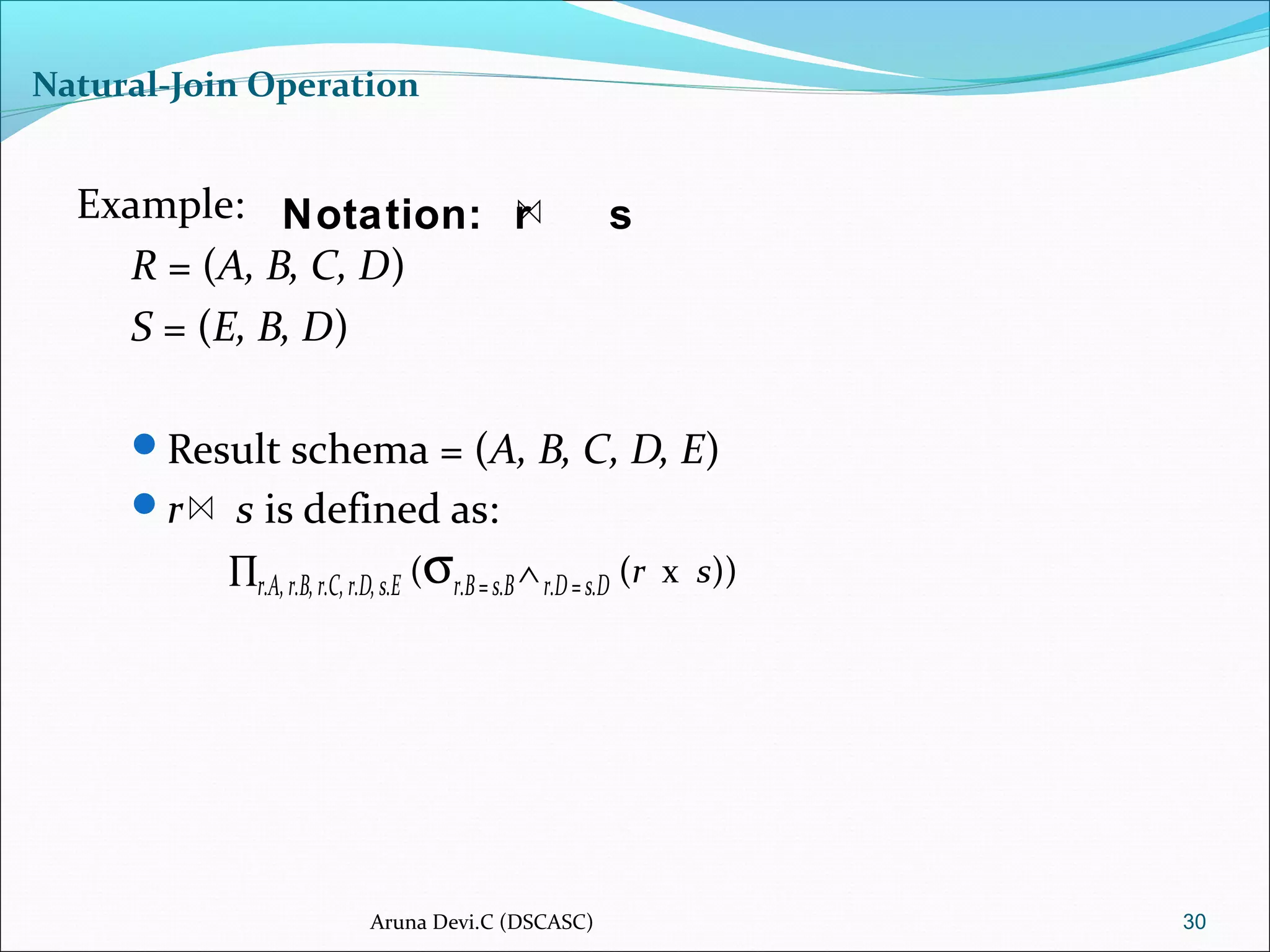 Natural-Join Operation
Example:
R = (A, B, C, D)
S = (E, B, D)
Result schema = (A, B, C, D, E)
r s is defined as:
∏r.A,r.B,r.C,r.D,s.E (σr.B=s.B∧r.D=s.D (r x s))
30
Notation: r s
Aruna Devi.C (DSCASC)
 