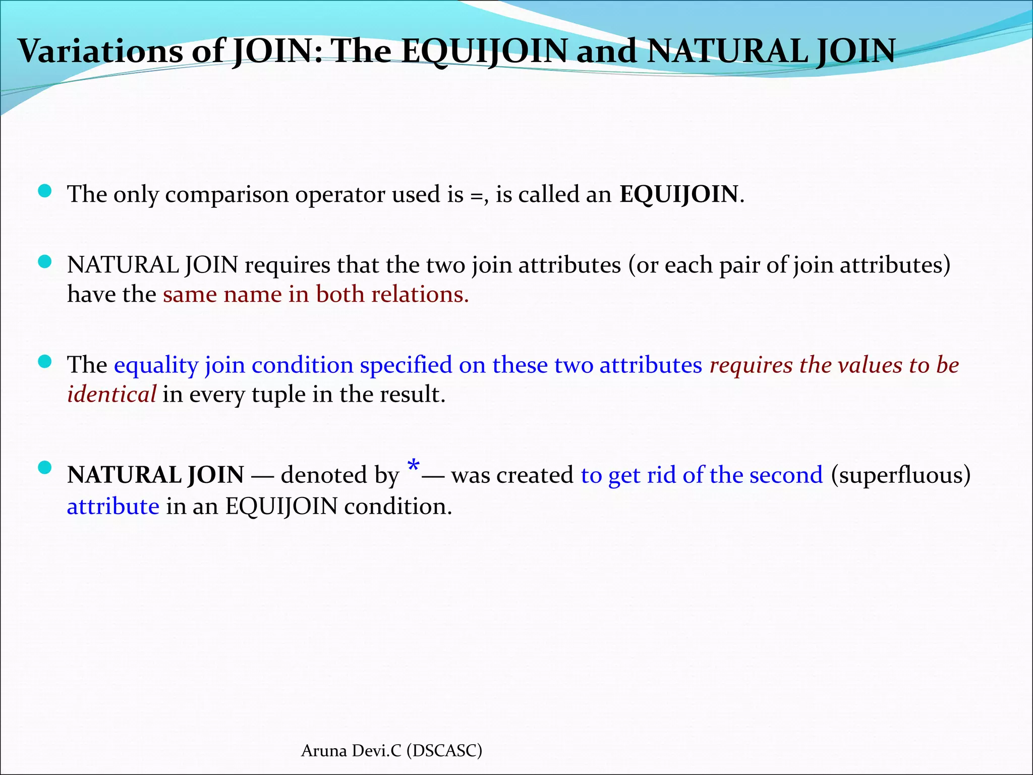 Variations of JOIN: The EQUIJOIN and NATURAL JOIN
 The only comparison operator used is =, is called an EQUIJOIN.
 NATURAL JOIN requires that the two join attributes (or each pair of join attributes)
have the same name in both relations.
 The equality join condition specified on these two attributes requires the values to be
identical in every tuple in the result.
 NATURAL JOIN — denoted by *— was created to get rid of the second (superfluous)
attribute in an EQUIJOIN condition.
Aruna Devi.C (DSCASC)
 