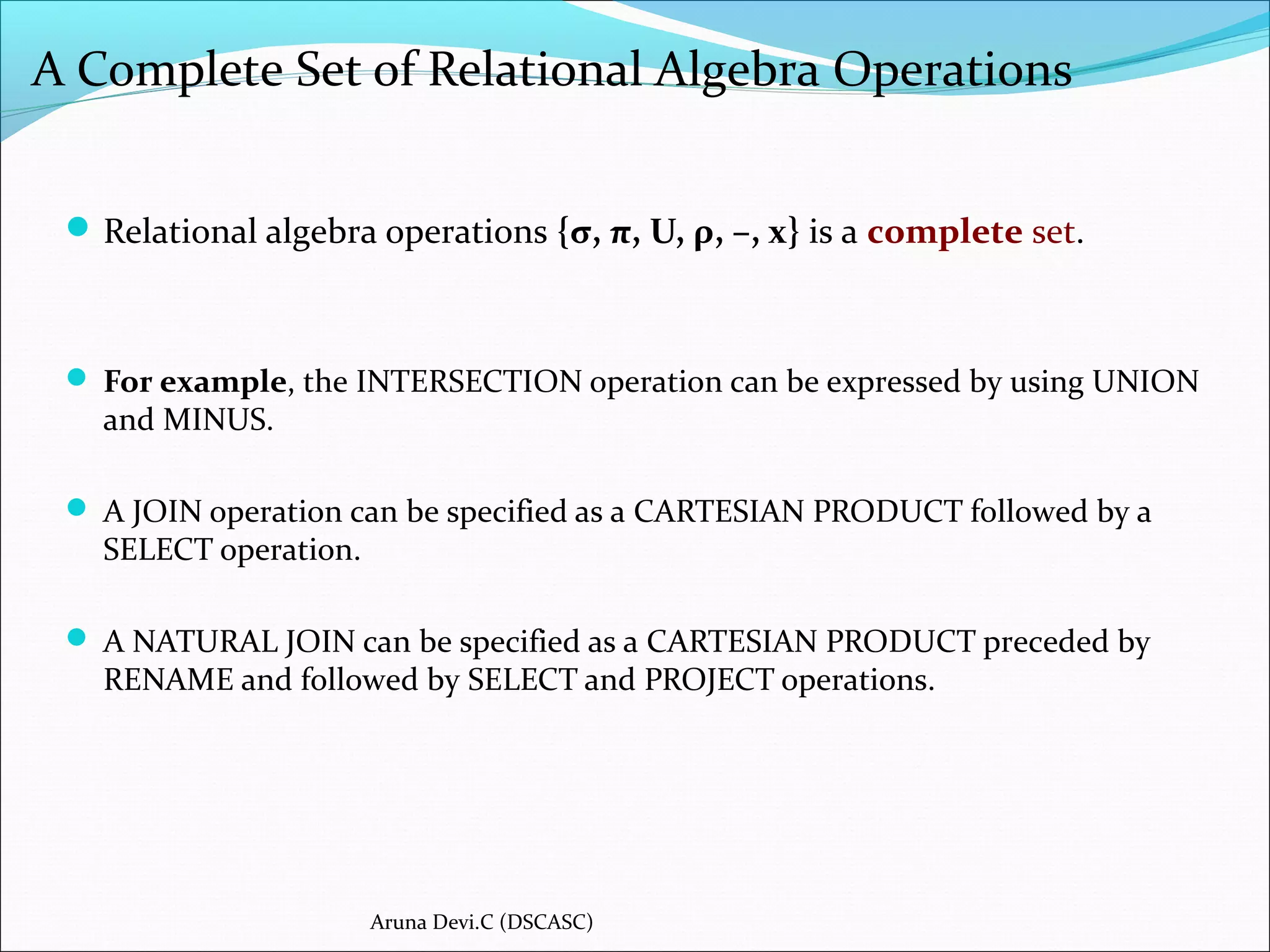 A Complete Set of Relational Algebra Operations
Relational algebra operations {σ, π, U, ρ, –, x} is a complete set.
 For example, the INTERSECTION operation can be expressed by using UNION
and MINUS.
 A JOIN operation can be specified as a CARTESIAN PRODUCT followed by a
SELECT operation.
 A NATURAL JOIN can be specified as a CARTESIAN PRODUCT preceded by
RENAME and followed by SELECT and PROJECT operations.
Aruna Devi.C (DSCASC)
 