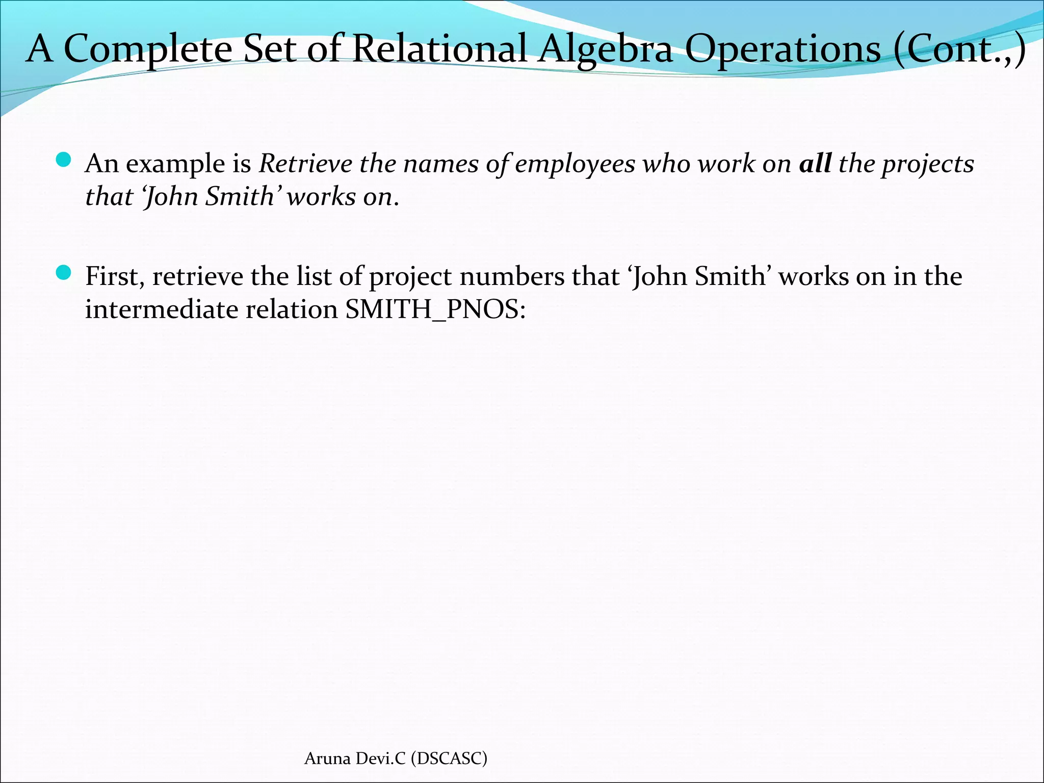 A Complete Set of Relational Algebra Operations (Cont.,)
 An example is Retrieve the names of employees who work on all the projects
that ‘John Smith’ works on.
 First, retrieve the list of project numbers that ‘John Smith’ works on in the
intermediate relation SMITH_PNOS:
Aruna Devi.C (DSCASC)
 