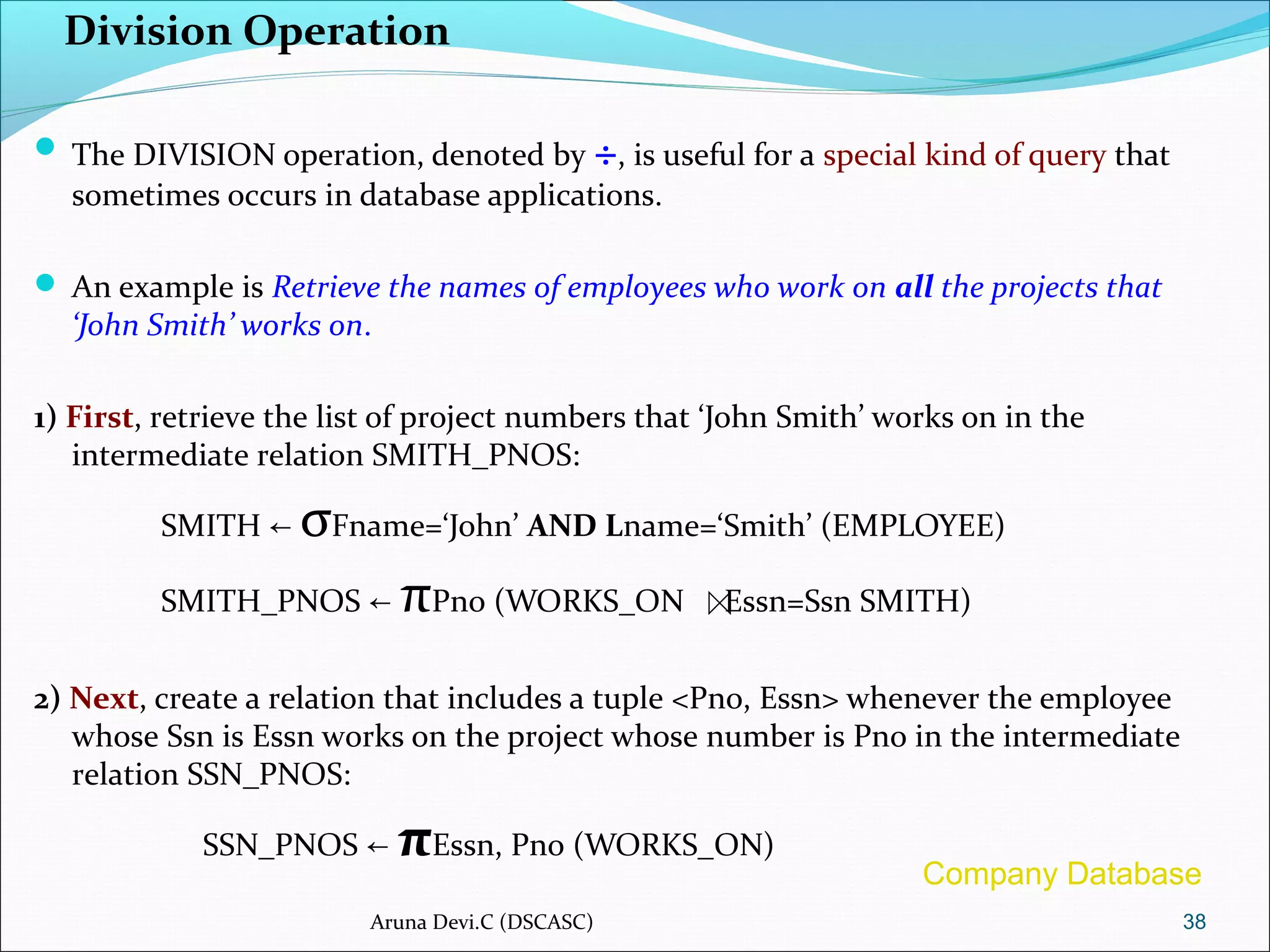 Division Operation
 The DIVISION operation, denoted by ÷, is useful for a special kind of query that
sometimes occurs in database applications.
 An example is Retrieve the names of employees who work on all the projects that
‘John Smith’ works on.
1) First, retrieve the list of project numbers that ‘John Smith’ works on in the
intermediate relation SMITH_PNOS:
SMITH ← σFname=‘John’ AND Lname=‘Smith’ (EMPLOYEE)
SMITH_PNOS ← πPno (WORKS_ON Essn=Ssn SMITH)
2) Next, create a relation that includes a tuple <Pno, Essn> whenever the employee
whose Ssn is Essn works on the project whose number is Pno in the intermediate
relation SSN_PNOS:
SSN_PNOS ← πEssn, Pno (WORKS_ON)
38Aruna Devi.C (DSCASC)
Company Database
 