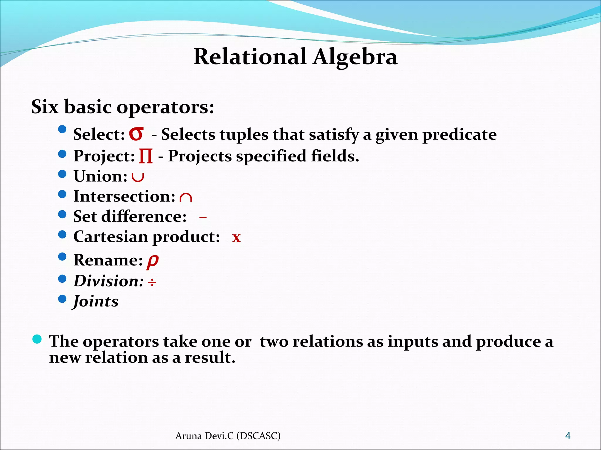 Relational Algebra
Six basic operators:
Select: σ - Selects tuples that satisfy a given predicate
Project: ∏ - Projects specified fields.
Union: ∪
Intersection: ∩
Set difference: –
Cartesian product: x
Rename: ρ
Division: ÷
Joints
The operators take one or two relations as inputs and produce a
new relation as a result.
4Aruna Devi.C (DSCASC)
 