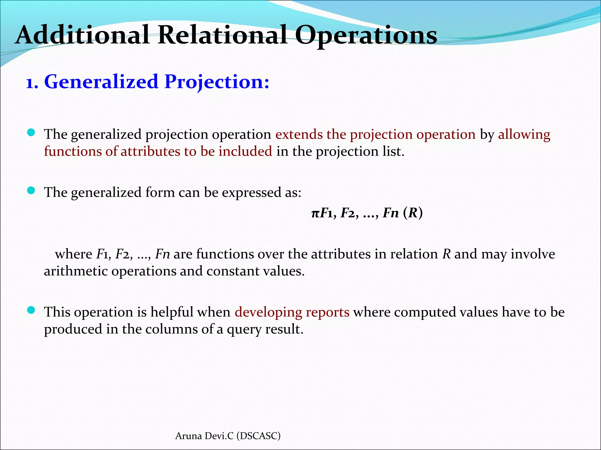 Additional Relational Operations
1. Generalized Projection:
 The generalized projection operation extends the projection operation by allowing
functions of attributes to be included in the projection list.
 The generalized form can be expressed as:
πF1, F2, ..., Fn (R)
where F1, F2, ..., Fn are functions over the attributes in relation R and may involve
arithmetic operations and constant values.
 This operation is helpful when developing reports where computed values have to be
produced in the columns of a query result.
Aruna Devi.C (DSCASC)
 