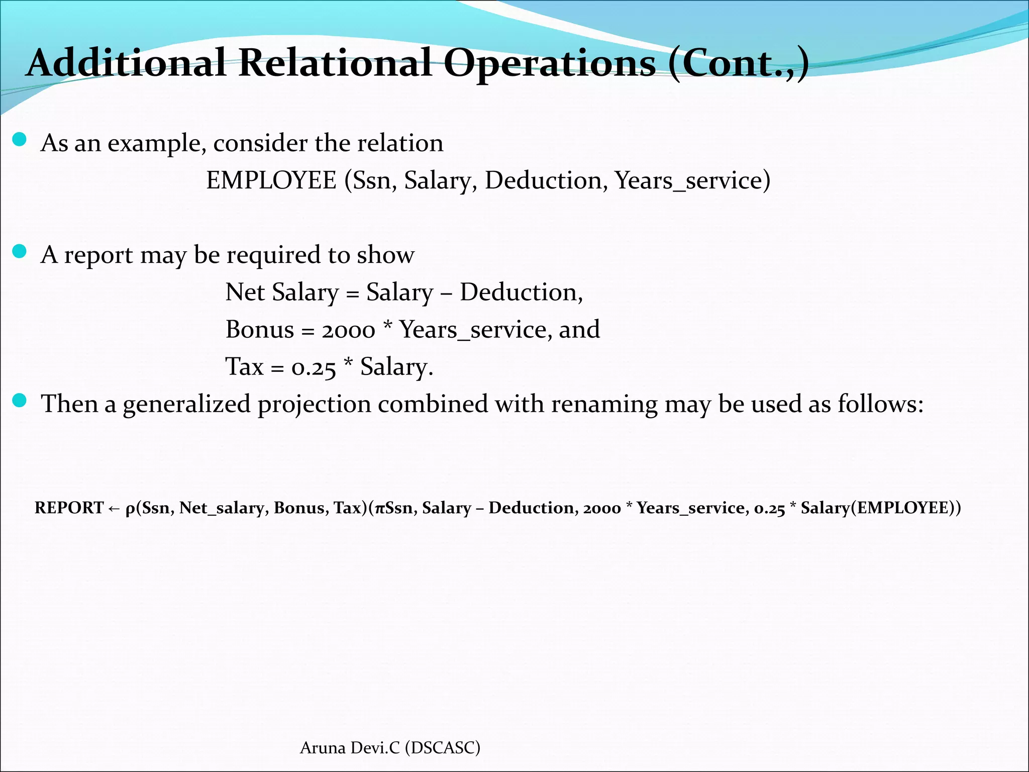 Additional Relational Operations (Cont.,)
 As an example, consider the relation
EMPLOYEE (Ssn, Salary, Deduction, Years_service)
 A report may be required to show
Net Salary = Salary – Deduction,
Bonus = 2000 * Years_service, and
Tax = 0.25 * Salary.
 Then a generalized projection combined with renaming may be used as follows:
REPORT ρ(Ssn, Net_salary, Bonus, Tax)(πSsn, Salary – Deduction, 2000 * Years_service, 0.25 * Salary(EMPLOYEE))←
Aruna Devi.C (DSCASC)
 
