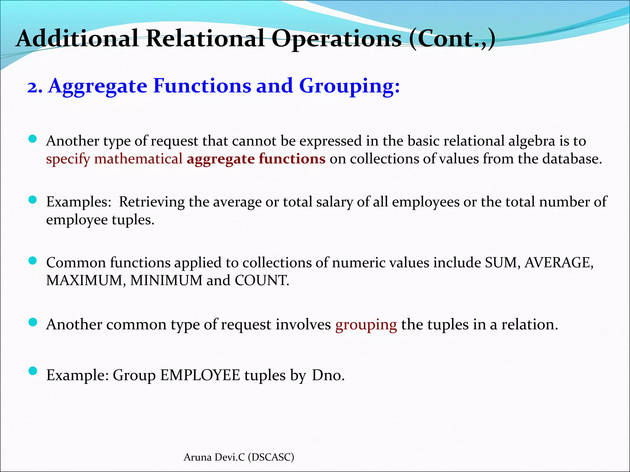 2. Aggregate Functions and Grouping:
 Another type of request that cannot be expressed in the basic relational algebra is to
specify mathematical aggregate functions on collections of values from the database.
 Examples: Retrieving the average or total salary of all employees or the total number of
employee tuples.
 Common functions applied to collections of numeric values include SUM, AVERAGE,
MAXIMUM, MINIMUM and COUNT.
 Another common type of request involves grouping the tuples in a relation.
 Example: Group EMPLOYEE tuples by Dno.
Additional Relational Operations (Cont.,)
Aruna Devi.C (DSCASC)
 