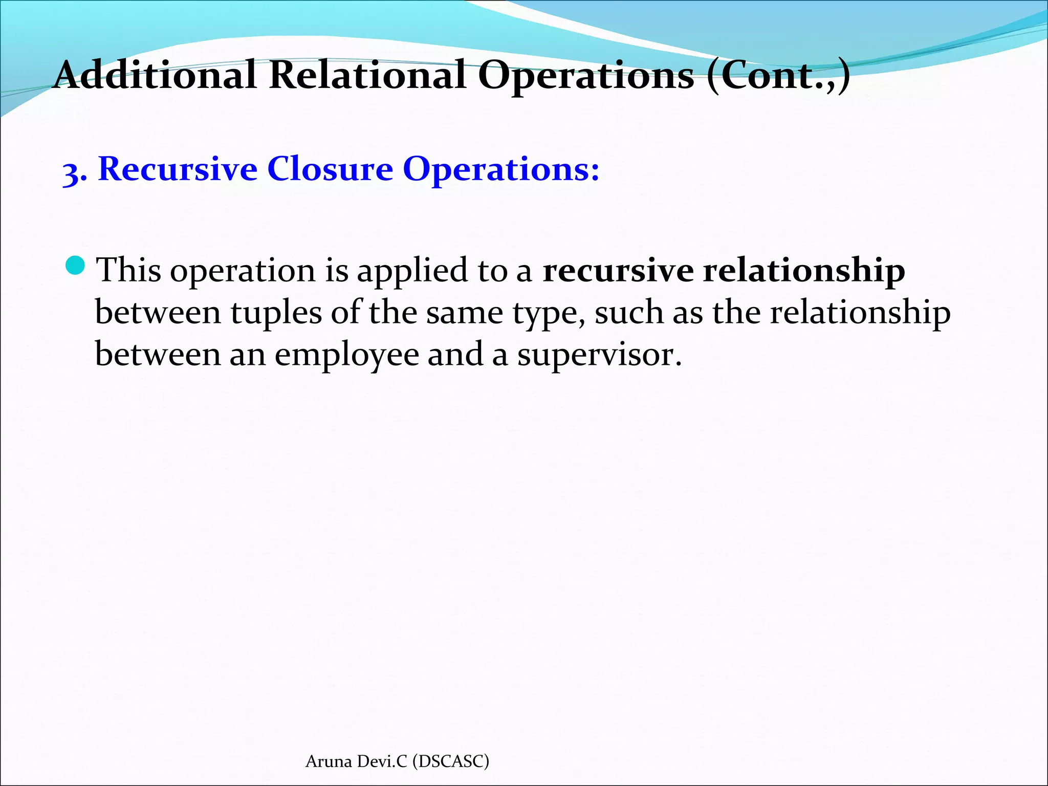 Additional Relational Operations (Cont.,)
3. Recursive Closure Operations:
This operation is applied to a recursive relationship
between tuples of the same type, such as the relationship
between an employee and a supervisor.
Aruna Devi.C (DSCASC)
 