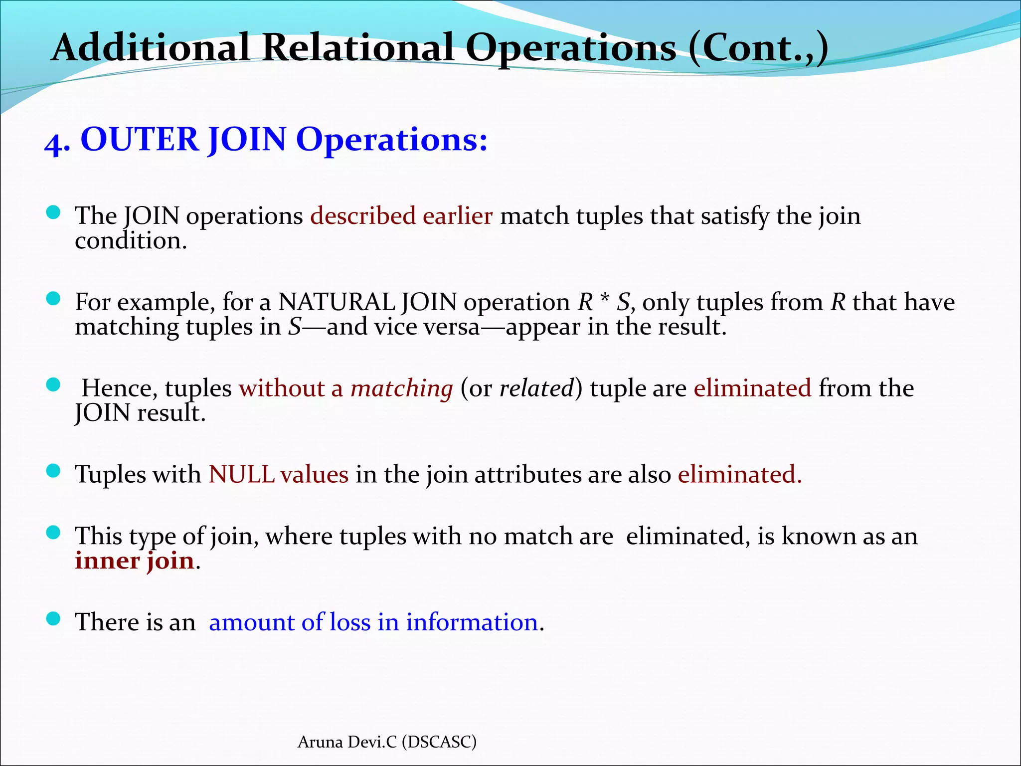 Additional Relational Operations (Cont.,)
4. OUTER JOIN Operations:
 The JOIN operations described earlier match tuples that satisfy the join
condition.
 For example, for a NATURAL JOIN operation R * S, only tuples from R that have
matching tuples in S—and vice versa—appear in the result.
 Hence, tuples without a matching (or related) tuple are eliminated from the
JOIN result.
 Tuples with NULL values in the join attributes are also eliminated.
 This type of join, where tuples with no match are eliminated, is known as an
inner join.
 There is an amount of loss in information.
Aruna Devi.C (DSCASC)
 