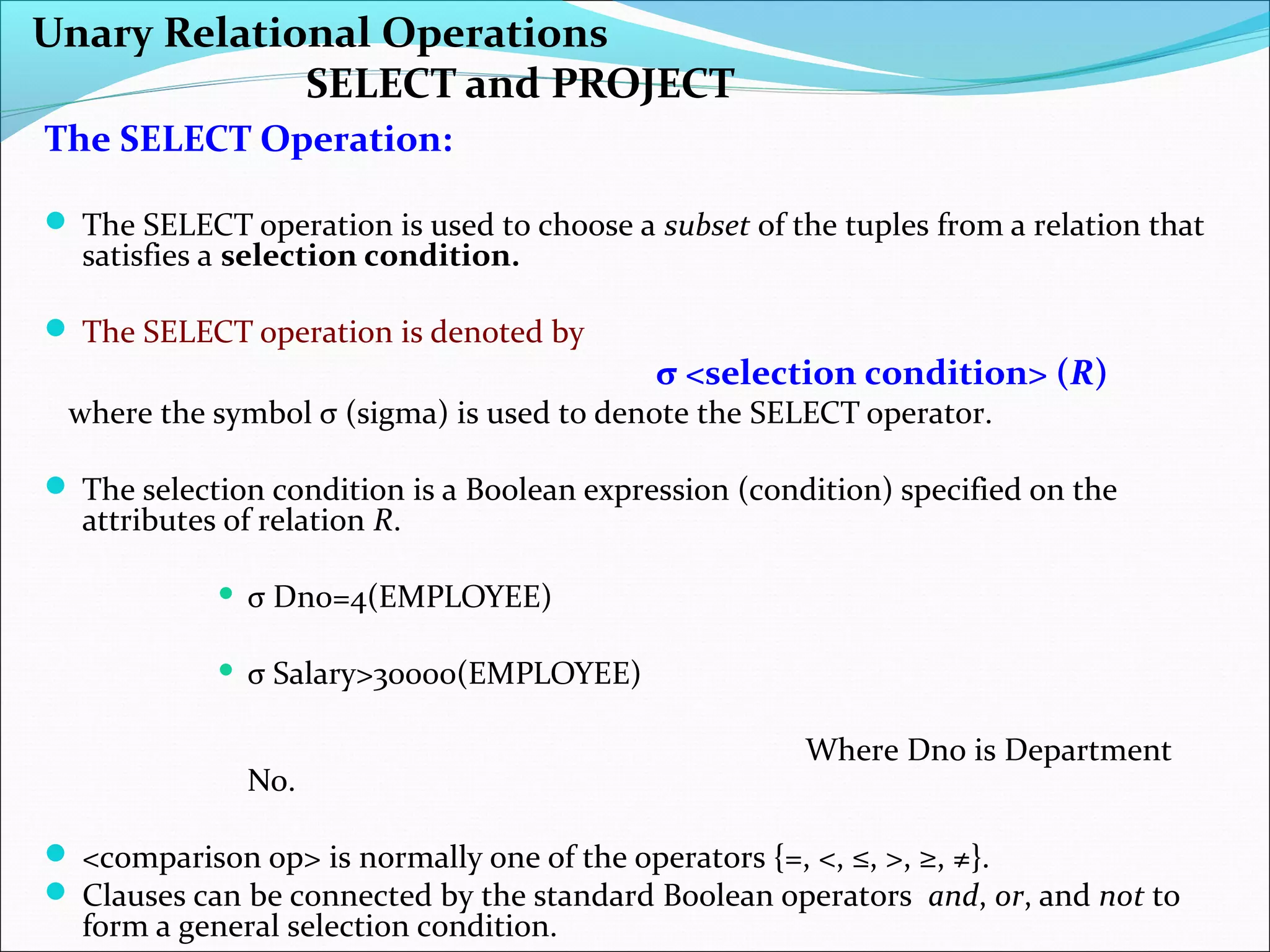 Unary Relational Operations
SELECT and PROJECT
The SELECT Operation:
 The SELECT operation is used to choose a subset of the tuples from a relation that
satisfies a selection condition.
 The SELECT operation is denoted by
σ <selection condition> (R)
where the symbol σ (sigma) is used to denote the SELECT operator.
 The selection condition is a Boolean expression (condition) specified on the
attributes of relation R.
 σ Dno=4(EMPLOYEE)
 σ Salary>30000(EMPLOYEE)
Where Dno is Department
No.
 <comparison op> is normally one of the operators {=, <, ≤, >, ≥, ≠}.
 Clauses can be connected by the standard Boolean operators and, or, and not to
form a general selection condition.
 