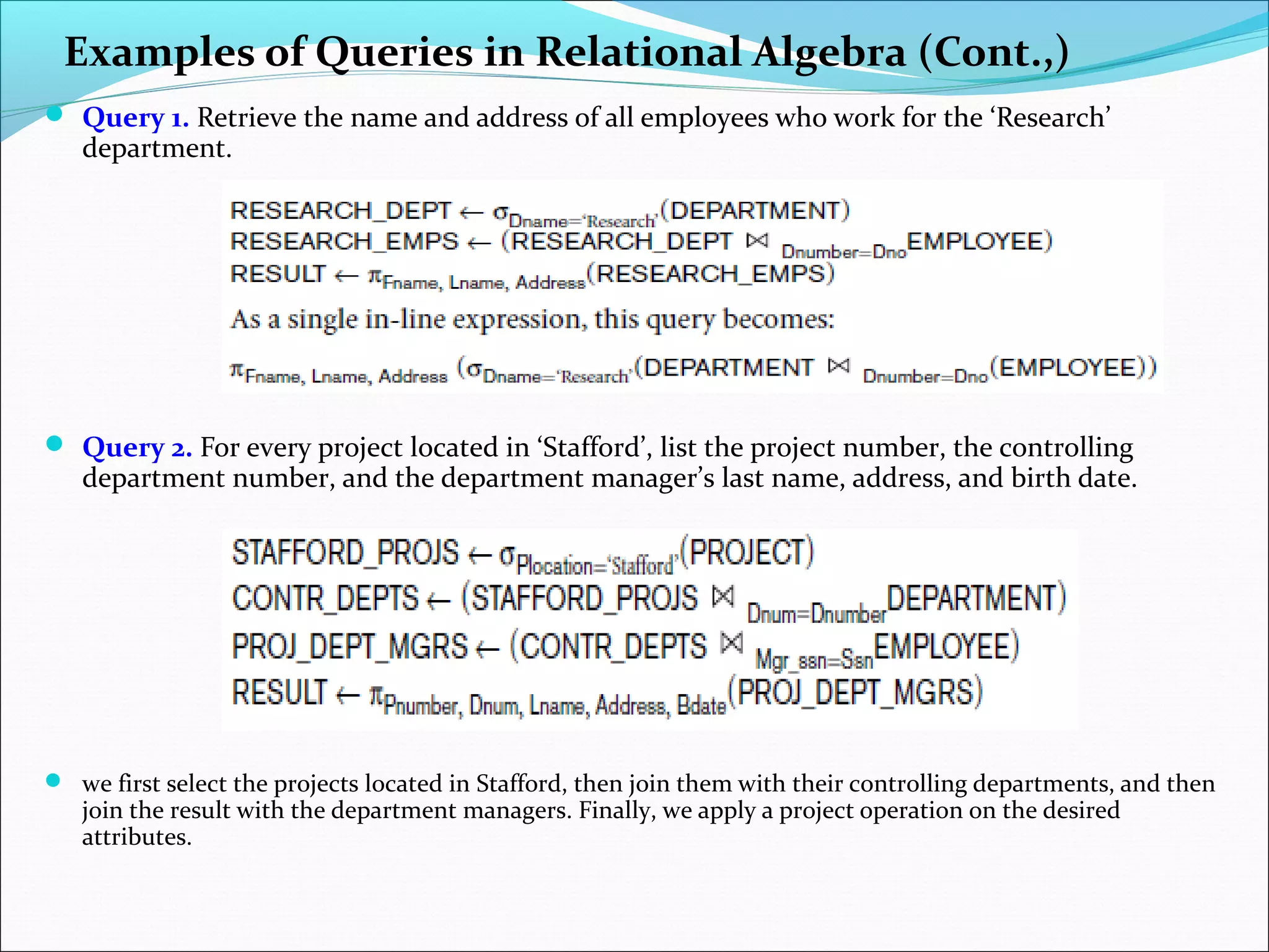 Examples of Queries in Relational Algebra (Cont.,)
 Query 1. Retrieve the name and address of all employees who work for the ‘Research’
department.
 Query 2. For every project located in ‘Stafford’, list the project number, the controlling
department number, and the department manager’s last name, address, and birth date.
 we first select the projects located in Stafford, then join them with their controlling departments, and then
join the result with the department managers. Finally, we apply a project operation on the desired
attributes.
 